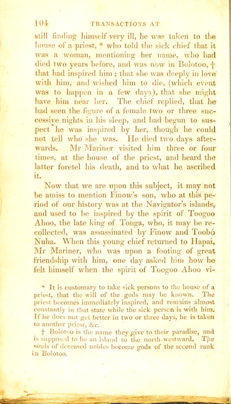 still finding himself very ill, he was taken to the house of a priest, * who told the sick chief that it was a woman, mentioning her name, who had died two years before, and was now in Bolotoo, j* tlmt had inspired him ; that she was deeply in love with him, and wished him to die, (which event was to happen in a few days), that she might have him near her. The chief replied, that lie had seen the figure of a female two or three suc- cessive nights in his sleep, and had begun to sus- pect he was inspired by her, though he could not tell who she was. He died two days after- wards. Mr Mariner visited him three or four times, at the house of the priest, and heard the latter foretel his death, and to what he ascribed it. Now that we are upon this subject, it may not be amiss to mention Finow’s son, who at this pe- riod of our history was at the Navigator’s islands, and used to be inspired by the spirit of Toogoo Ahoo, the late king of Tonga, who, it may be re- collected, was assassinated by Finow and Toobo Nuha. When this young chief returned to Hapai, Mr Mariner, who was upon a footing of great friendship with him, one day asked him how he felt himself when the spirit of Toogoo Ahoo vi- * It is customary to take sick persons to the house of a priest, that the will of the gods may be known. The priest becomes immediately inspired, and remains almost constantly in that state while the sick person is with him. If he does not get better in two or three days, he is taken to another priest, &e. f Bolotoo is the name they give to their paradise, and is supposed to be an island to the north-westward. TJie souls of deceased nobles become gods of the second rank in Bolotoo.