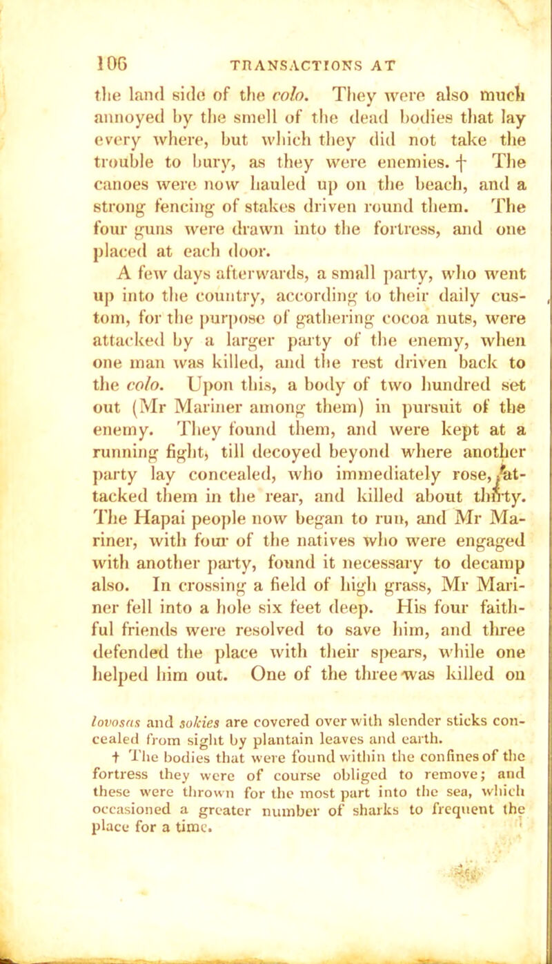 the land side of the coin. They were also much annoyed by the smell of the dead bodies that lay every where, but which they did not take the trouble to bury, as they were enemies, f The canoes were now hauled up on the beach, and a strong fencing of stakes driven round them. The four guns were drawn into the fortress, and one placed at each door. A few days afterwards, a small party, who went up into the country, according to their daily cus- tom, for the purpose of gathering cocoa nuts, were attacked by a larger party of the enemy, when one man was killed, and the rest driven back to the colo. Upon this, a body of two hundred set out (Mr Mariner among them) in pursuit of the enemy. They found them, and were kept at a running fight, till decoyed beyond where another party lay concealed, who immediately rose,At- tacked them in the rear, and killed about thnty. The Hapai people now began to run, and Mr Ma- riner, with four of the natives who were engaged with another party, found it necessary to decamp also. In crossing a field of high grass, Mr Mari- ner fell into a hole six feet deep. His four faith- ful friends were resolved to save him, and three defended the place with their spears, while one helped him out. One of the three was killed on lovosas and solcies are covered over with slender sticks con- cealed from sight by plantain leaves and earth. + The bodies that were found within the confines of the fortress they were of course obliged to remove; and these were thrown for the most part into the sea, which occasioned a greater number of sharks to frequent the place for a time.