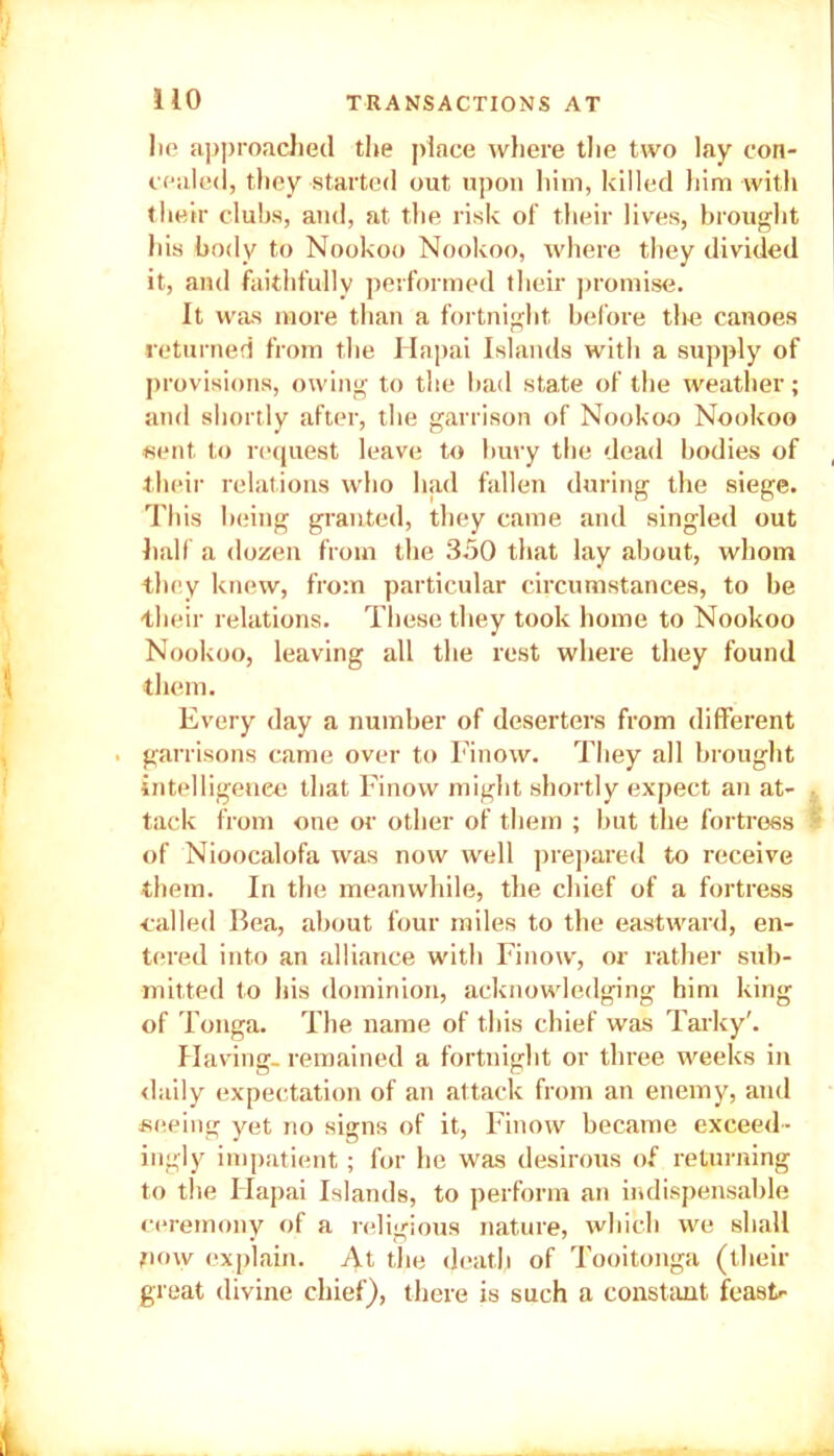 lie approached the place where the two lay con- cealed, they started out upon him, killed him with their clubs, and, at the risk of their lives, brought his body to Nookoo Nookoo, where they divided it, and faithfully performed their promise. It was more than a fortnight before the canoes returned from the Hapai Islands with a supply of provisions, owing to the bad state of the weather; and shortly after, the garrison of Nookoo Nookoo sent to request leave to bury the dead bodies of their relations who had fallen during the siege. This being granted, they came and singled out half a dozen from the 350 that lay about, whom they knew, from particular circumstances, to be their relations. These they took home to Nookoo Nookoo, leaving all the rest where they found them. Every day a number of deserters from different . garrisons came over to Finow. They all brought intelligence that Finow might shortly expect an at- tack from one or other of them ; but the fortress of Nioocalofa was now well prepared to receive them. In the meanwhile, the chief of a fortress ■called Bea, about four miles to the eastward, en- tered into an alliance with Finow, or rather sub- mitted to his dominion, acknowledging him king of Tonga. The name of this chief was Tarky'. Having, remained a fortnight or three weeks in daily expectation of an attack from an enemy, and seeing yet no signs of it, Finow became exceed- ingly impatient; for he was desirous of returning to the Flapai Islands, to perform an indispensable ceremony of a religious nature, which we shall now explain. At the death of Tooitonga (their great divine chief), there is such a constant feast--