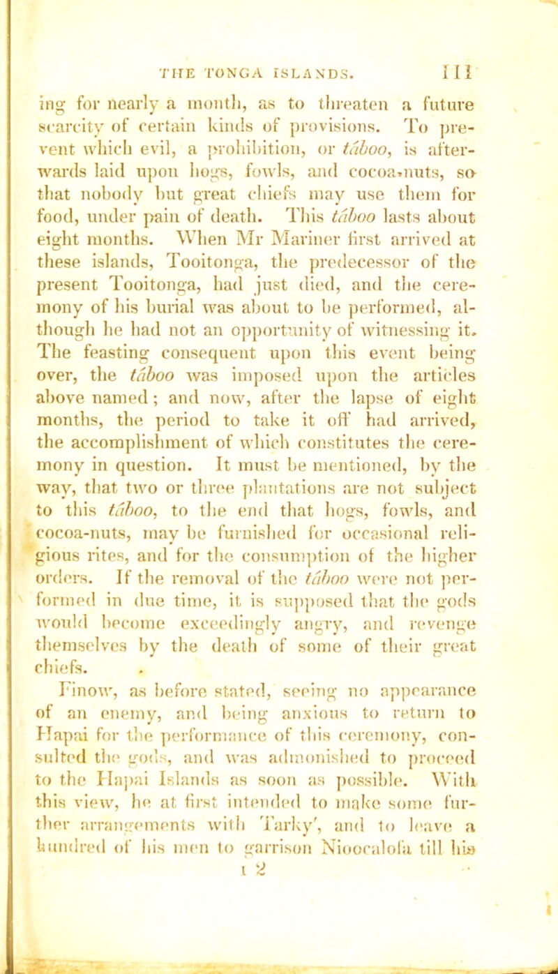 ing for nearly a month, as to threaten a future scarcity of certain kinds of provisions. To pre- vent which evil, a prohibition, or taboo, is after- wards laid upon hogs, fowls, and cocoa.nuts, so that nobody but great chiefs may use them for food, under pain of death. This taboo lasts about eight months. When Mr Mariner first arrived at these islands, Tooitonga, the predecessor of the present Tooitonga, had just died, and the cere- mony of his burial was about to be performed, al- though he had not an opportunity of witnessing it. The feasting consequent upon this event being over, the taboo was imposed upon the articles above named; and now, after the lapse of eight months, the period to take it off had arrived, the accomplishment of which constitutes the cere- mony in question. It must be mentioned, by the way, that two or three plantations are not subject to this taboo, to the end that hogs, fowls, and cocoa-nuts, may be furnished for occasional reli- gious rites, and for the consumption of the higher orders. If the removal of the taboo were not per- formed in due time, it is supposed that the gods would become exceedingly angry, and revenge themselves by the death of some of their great chiefs. Finow, as before stated, seeing no appearance of an enemy, and being anxious to return to Hapai for the performance of this ceremony, con- sulted the gods, and was admonished to proceed to the Hapai Islands as soon as possible. With this view, he at first intended to make some fur- ther arrangements with Tarky', and to leave a hundred of his men to garrison Nioocalofa till his I 2