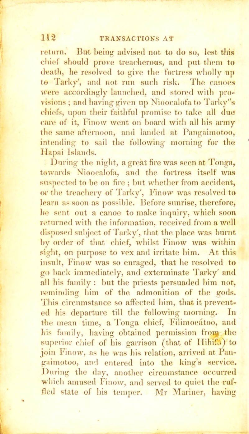 return. But being advised not to do so, Jest this chief should prove treacherous, and put them to death, he resolved to give the fortress wholly up to Tarky', and not run such risk. The canoes were accordingly launched, and stored with pro- visions ; and having given up Niooealofato 'Parky's chiefs, upon their faithful promise to take all due care of it, Finow went on hoard with all his army the same afternoon, and landed at Pangaimotoo, intending to sail the following morning for the Hapai Islands. During the night, a great fire was seen at Tonga, towards Nioocalofa, and the fortress itself was suspected to he on fire ; hut whether from accident, or the treachery of Tarky', Finow was resolved to learn as soon as possible. Before sunrise, therefore, lie sent out a canoe to make inquiry, which soon returned with the information, received from a well disposed subject of Tarky', that the place was burnt by order of that chief, whilst Finow was within sight, on purpose to vex and irritate him. At this insult, Finow was so enraged, that he resolved to go hack immediately, and exterminate Tarky' and all his family : hut the priests persuaded him not, reminding him of the admonition of the gods. This circumstance so affected him, that it prevent- ed his departure till the following morning. In the mean time, a Tonga chief, Filimoeatoo, and his family, having obtained permission frovjji the superior chief of his garrison (that of Hihifi) to join Finow, as lie was his relation, arrived at Pan- gaimotoo, and entered into the king’s service. During the day, another circumstance occurred which amused Finow, and served to quiet the ruf- fled state of his temper. Mr Mariner, having