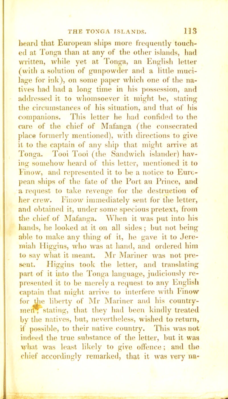 heard that European ships more frequently touch- ed at Tonga than at any of the other islands, had written, while yet at Tonga, an English letter (with a solution of gunpowder and a little muci- lage for ink), on some paper which one of the na- tives had had a long time in his possession, and addressed it to whomsoever it might be, stating the circumstances of his situation, and that of his companions. This letter he had confided to the care of the chief of Mafanga (the consecrated place formerly mentioned), with directions to give it to the captain of any ship that might arrive at Tonga. Tooi Tooi (the Sandwich islander) hav- ing somehow heard of this letter, mentioned it to Finow, and represented it to be a notice to Euro- pean ships of the fate of the Port an Prince, and a request to take revenge for the destruction of her crew. Fiuow immediately sent for the letter, and obtained it, under some specious pretext, from the chief of Mafanga. When it was put into his hands, he looked at it on all sides; but not being able to make any thing of it, he gave it to Jere- miah Higgins, who was at hand, and ordered him to say what it meant. Mr Mariner was not pre- sent. Higgins took the letter, and translating part of it into the Tonga language, judiciously re- presented it to be merely a request to any English captain that might arrive to interfere with Finow for the liberty of Mr Mariner and his country- meff*stating, that they had been kindly treated by the natives, but, nevertheless, wished to return, if possible, to their native country. This was not indeed the tine substance of the letter, but it was what was least likely to give offence; and the chief accordingly remarked, that it was very na-