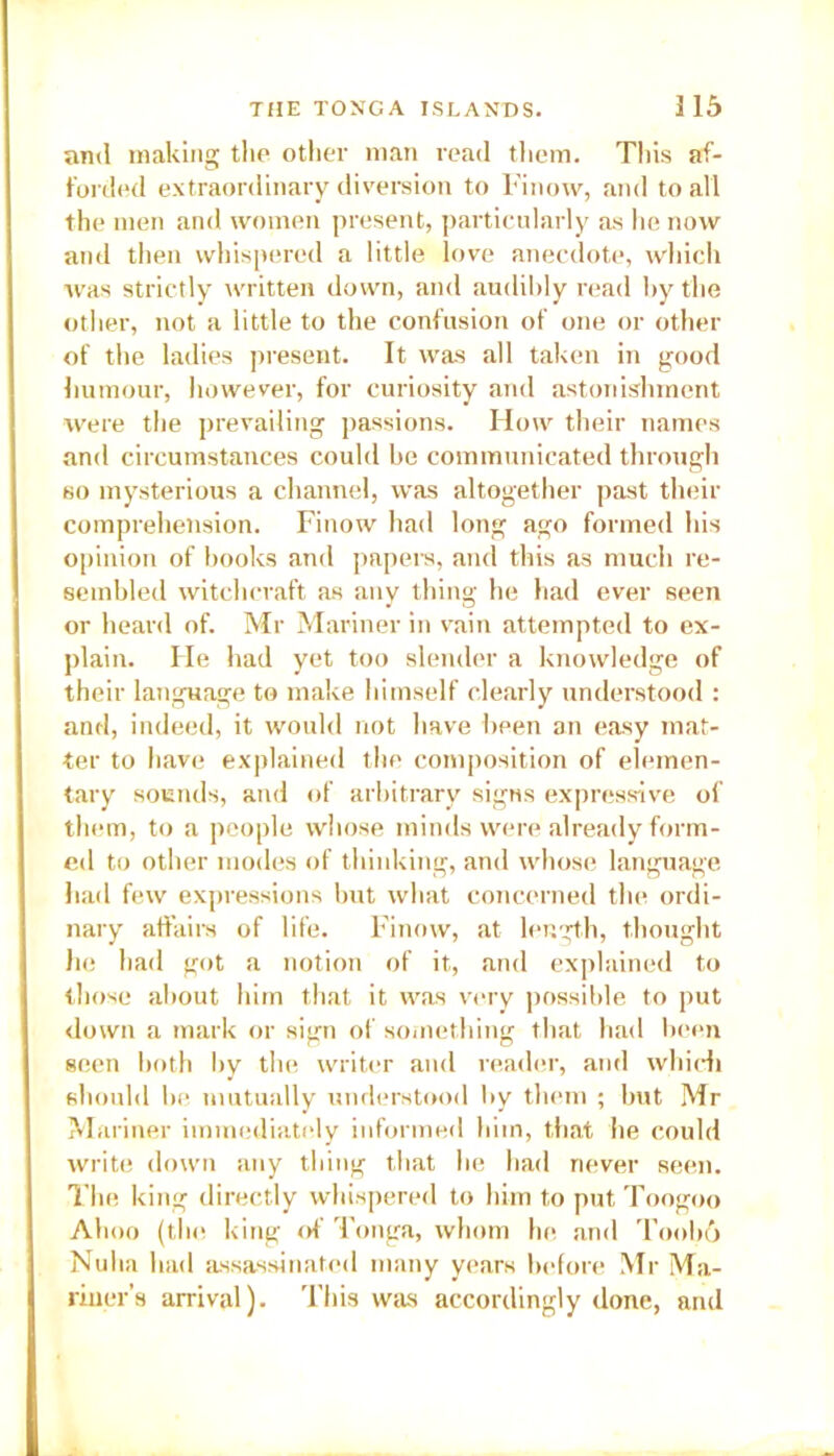 and making the other man read them. This af- forded extraordinary diversion to Finow, and to all the men and women present, particularly as he now and then whispered a little love anecdote, which was strictly written down, and audibly read by the other, not a little to the confusion of one or other of the ladies present. It was all taken in good humour, however, for curiosity and astonishment were the prevailing passions. How their names and circumstances could he communicated through so mysterious a channel, was altogether past their comprehension. Finow had long ago formed his opinion of books and papers, and this as much re- sembled witchcraft as any thing he had ever seen or heard of. Mr Mariner in vain attempted to ex- plain. He had yet too slender a knowledge of their language to make himself clearly understood : and, indeed, it would not have been an easy mat- ter to have explained the composition of elemen- tary sounds, and of arbitrary signs expressive of them, to a people whose minds were already form- ed to other modes of thinking, and whose language had few expressions but what concerned the ordi- nary affairs of life. Finow, at length, thought he had got a notion of it, and explained to those about him that it was very possible to put down a mark or sign of something that had been seen both by the writer and reader, and which should be mutually understood by them ; but Mr Mariner immediately informed him, that he could write down any thing that he had never seen. The king directly whispered to him to put Toogoo Ahoo (the king of Tonga, whom he and Toobo Nuba had assassinated many years before Mr Ma- riner’s arrival). This was accordingly done, and