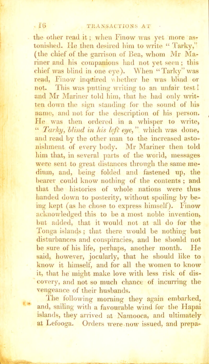 the other read it; when Finow was yet more as- tonished. He then desired him to write “ Tarky,” (the chief of the garrison of Bea, whom Mr Ma- riner and his companions had not yet seen ; this chief was blind in one eye). When “ Tarky” was read, Finow inquired whether he was blind or not. This was putting writing to an unfair test 1 and Mr Mariner told him, that he had only writ- ten down the sign standing for the sound of his name, and not for the description of his person. He was then ordered in a whisper to write, “ Tarky, blind in his left eye, ” which was done, and read by the other man to the increased asto- nishment of every body. Mr Mariner then told him that, in several parts of the world, messages were sent to great distances through the same me- dium, and, being folded and fastened up, the bearer could know nothing of the contents ; and that the histories of whole nations were thus handed down to posterity, without spoiling by be- ing kept (as he chose to express himself). Finow acknowledged this to be a most noble invention, but added, that it would not at all do for the Tonga islands; that there would be nothing hut disturbances and conspiracies, and he should not be sure of his life, perhaps, another month. Fie said, however, jocularly, that he should like to know it himself, and for all the women to know it, that he might make love with less risk of dis- covery, and not so much chance of incurring the vengeance of their husbands. The following morning they again embarked, and, sailing with a favourable wind for the Hapai islands, they arrived at Namooca, and ultimately at Lefooga. Orders were now issued, and prepa-