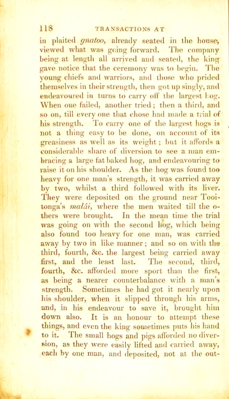 in plaited gncitoo, already seated in the house, viewed what was going forward. The company being at length all arrived and seated, the king gave notice that the ceremony was to begin. The young chiefs and warriors, and those who prided themselves in their strength, then got up singly, aud endeavoured in turns to carry off the largest l og. When one failed, another tried; then a third, and so on, till every one that chose had made a trial of his strength. To carry one of the largest hogs is not a thing easy to be done, on account of its greasiness as well as its weight; but it affords a considerable share of diversion to see a man em- bracing a large fat baked hog, and endeavouring to raise it on his shoulder. As the hog was found too heavy for one man’s strength, it was carried away by two, whilst a third followed with its liver. They were deposited on the ground near Tooi- tonga’s malai, where the men waited till the o- thers were brought. In the mean time the trial was going on with the second hog, which being also found too heavy for one man, was carried away by two in like manner; and so on with the third, fourth, &c. the largest being carried away first, and the least last. The second, third, fourth, &c. afforded more sport than the first, as being a nearer counterbalance with a man’s strength. Sometimes he had got it nearly upon his shoulder, when it slipped through his arms, and, in his endeavour to save it, brought him down also. It is an honour to attempt these things, and even the king sometimes puts his hand to it. The small hogs and pigs afforded no diver- sion, as they were easily lifted and carried away, each by one man, and deposited, not at the out-