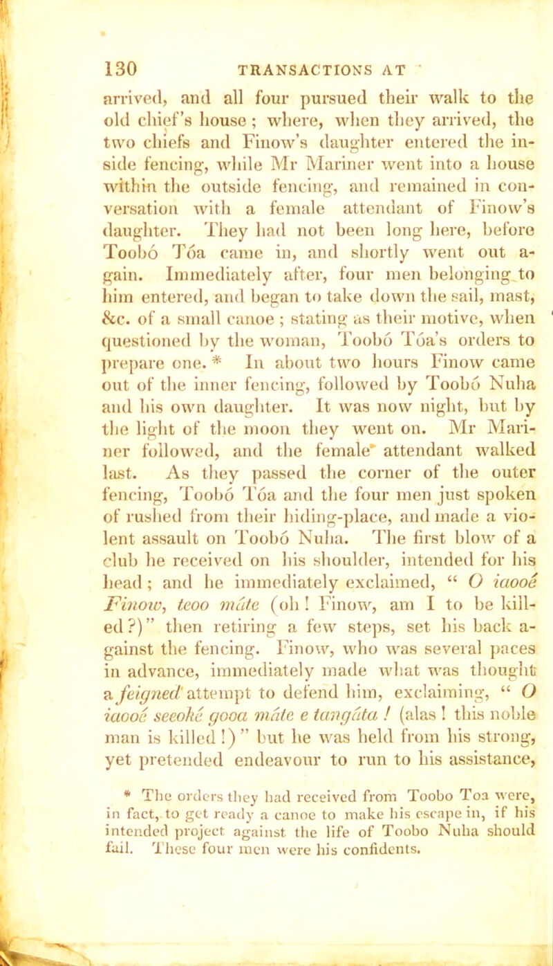 arrived, and all four pursued their walk to the old chief’s house ; where, when they arrived, the two chiefs and Finow’s daughter entered the in- side fencing, while Mr Mariner went into a house within the outside fencing, and remained in con- versation with a female attendant of Finow’s daughter. They had not been long here, before Toobo Toa came in, and shortly went out a- gain. Immediately after, four men belonging,to him entered, and began to take down the sail, mast, &c. of a small canoe ; stating as their motive, when questioned by the woman, Toobo Tea’s orders to prepare one. * In about two hours Finow came out of the inner fencing, followed by Toobo Nuha and his own daughter. It was now night, but by the light of the moon they went on. Mr Mari- ner followed, and the female' attendant walked last. As they passed the corner of the outer fencing, Toobo Toa and the four men just spoken of rushed from their hiding-place, and made a vio- lent assault on Toobo Nuha. The first blow of a club he received on his shoulder, intended for his head; and he immediately exclaimed, “ O iaooe Finoiv, teoo mute (oh! Finow, am I to be kill- ed ?) ” then retiring a few steps, set his back a- gainst the fencing. Finow, who was several paces in advance, immediately made what was thought a feigned' attempt to defend him, exclaiming, “ O iaooe seeoke gooa mate e tangcita ! (alas ! this noble man is killed!) ” but he was held from his strong, yet pretended endeavour to run to his assistance, * The orders tliey bad received from Toobo Toa were, in fact, to get ready a canoe to make his escape in, if his intended project against the life of Toobo Nuha should fail. These four men were his confidents.
