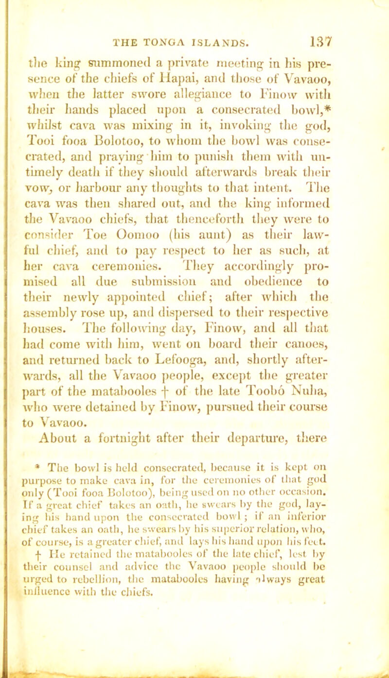 tlie king summoned a private meeting in his pre- sence ot' the chiefs of Hapai, and those of Vavaoo, when the latter swore allegiance to hi now with their hands placed upon a consecrated howl,* whilst cava was mixing in it, invoking the god, Tooi fooa Bolotoo, to whom the howl was conse- crated, and praying him to punish them with un- timely death if they should afterwards break their vow, or harbour any thoughts to that intent. The cava was then shared out, and the king informed the Vavaoo chiefs, that thenceforth they were to consider Toe Oomoo (his aunt) as their law- ful chief, and to pay respect to her as such, at her cava ceremonies. They accordingly pro- mised all due submission and obedience to their newly appointed chief; after which the assembly rose up, and dispersed to their respective houses. The following day, Finow, and all that had come with him, went on board their canoes, and returned back to Lefooga, and, shortly after- wards, all the Vavaoo people, except the greater part of the matabooles f of the late Toobo Nuba, who were detained by Finow, pursued their course to Vavaoo. About a fortnight after their departure, there * The bowl is held consecrated, because it is kept on purpose to make cava in, for the ceremonies of that god only (Tooi fooa Bolotoo), being used on no other occasion. If a great chief takes an oath, be swears by the god, lay- ing bis hand upon the consecrated bowl ; if an inferior chief takes an oath, he swears by his superior relation, who, of course, is a greater chief, and lays his hand upon his feet. f He retained the matabooles of the late chief, lest by their counsel and advice the Vavaoo people should be urged to rebellion, the matabooles having always great influence with the chiefs.