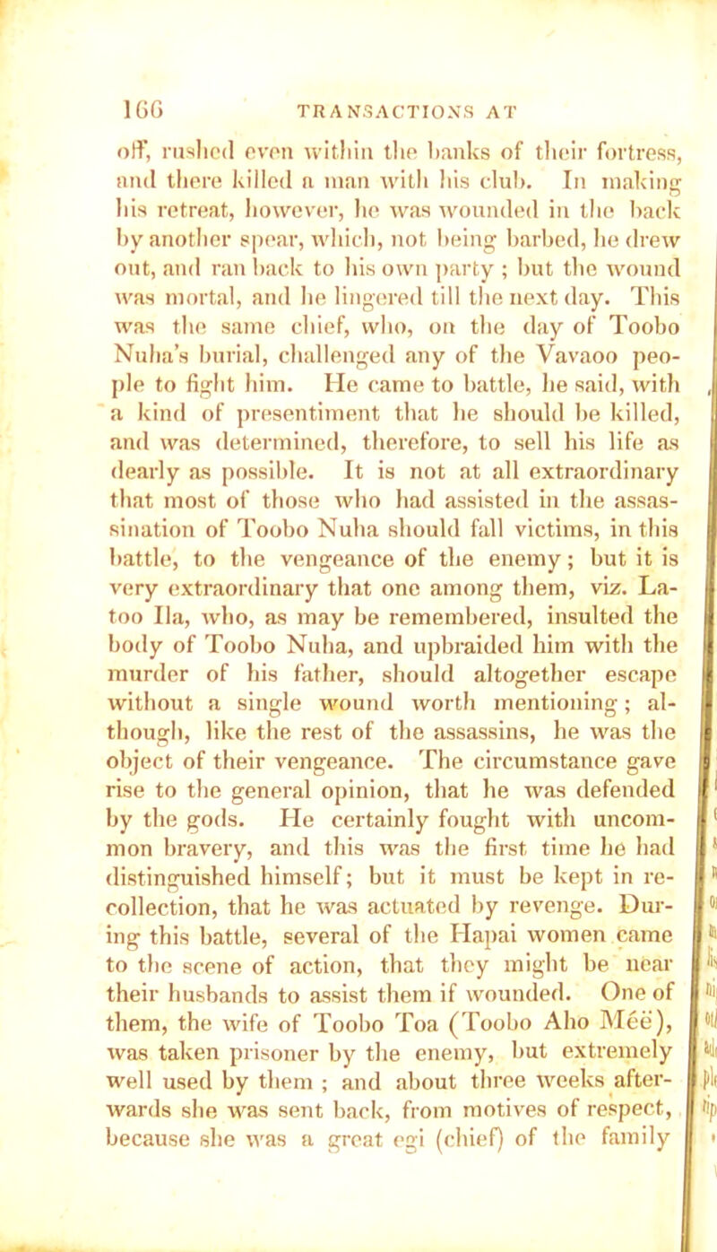 off, rushed even within the banks of their fortress, and there killed n man with his club. In making his retreat, however, he was wounded in the back by another spear, which, not being barbed, he drew out, and ran back to his own party ; but the wound was mortal, and lie lingered till the next day. This was the same chief, who, on the day of Toobo Nuha’s burial, challenged any of the Vavaoo peo- ple to fight him. He came to battle, he said, with a kind of presentiment that he should be killed, and was determined, therefore, to sell his life as dearly as possible. It is not at all extraordinary that most of those who had assisted in the assas- sination of Toobo Nuba should fall victims, in this battle, to the vengeance of the enemy; but it is very extraordinary that one among them, viz. La- too Ila, who, as may be remembered, insulted the body of Toobo Nuha, and upbraided him with the murder of his father, should altogether escape without a single wound worth mentioning; al- though, like the rest of the assassins, he was the object of their vengeance. The circumstance gave rise to the general opinion, that he was defended by the gods. He certainly fought with uncom- mon bravery, and this was the first time he had distinguished himself; but it must be kept in re- collection, that he was actuated by revenge. Dur- ing this battle, several of the Hapai women came to the scene of action, that they might be near their husbands to assist them if wounded. One of them, the wife of Toobo Toa (Toobo Aho Mee), was taken prisoner by the enemy, but extremely well used by them ; and about three weeks after- wards she was sent back, from motives of respect, because she was a great egi (chief) of the family