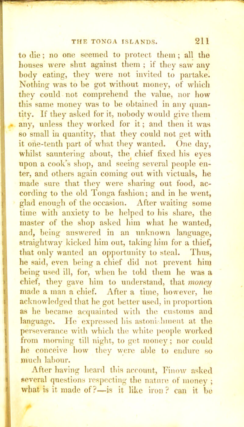 to (lie; no one seemed to protect them; all the houses were shut against them ; if they saw any body eating, they were not invited to partake. Nothing was to be got without money, of which they could not comprehend the value, nor how this same money was to be obtained in any quan- tity. If they asked for it, nobody would give them any, unless they worked for it; and then it was so small in quantity, that they could not get with it one-tenth part of what they wanted. One day, whilst sauntering about, the( chief fixed his eyes upon a cook’s shop, and seeing several people en- ter, and others again coming out with victuals, he made sure that they were sharing out food, ac- cording to the old Tonga fashion; and in he went, glad enough of the occasion. After waiting some time witli anxiety to be helped to Ids share, the master of the shop asked him what lie wanted, and, being answered in an unknown language, straightway kicked him out, taking him for a thief, that only wanted an opportunity to steal. Thus, he said, even being a chief did not prevent him being used ill, for, when he told them he was a chief, they gave him to understand, that money made a man a chief. After a time, however, he acknowledged that he got better used, in proportion as he became acquainted with the customs and language. He expressed his astoni hment at the perseverance with which the white people worked from morning till night, to get money; nor could he conceive how they were able to endure so much labour. After having heard this account, Finow asked several questions respecting the nature of money ; what is it made of?—is it like iron? can it be