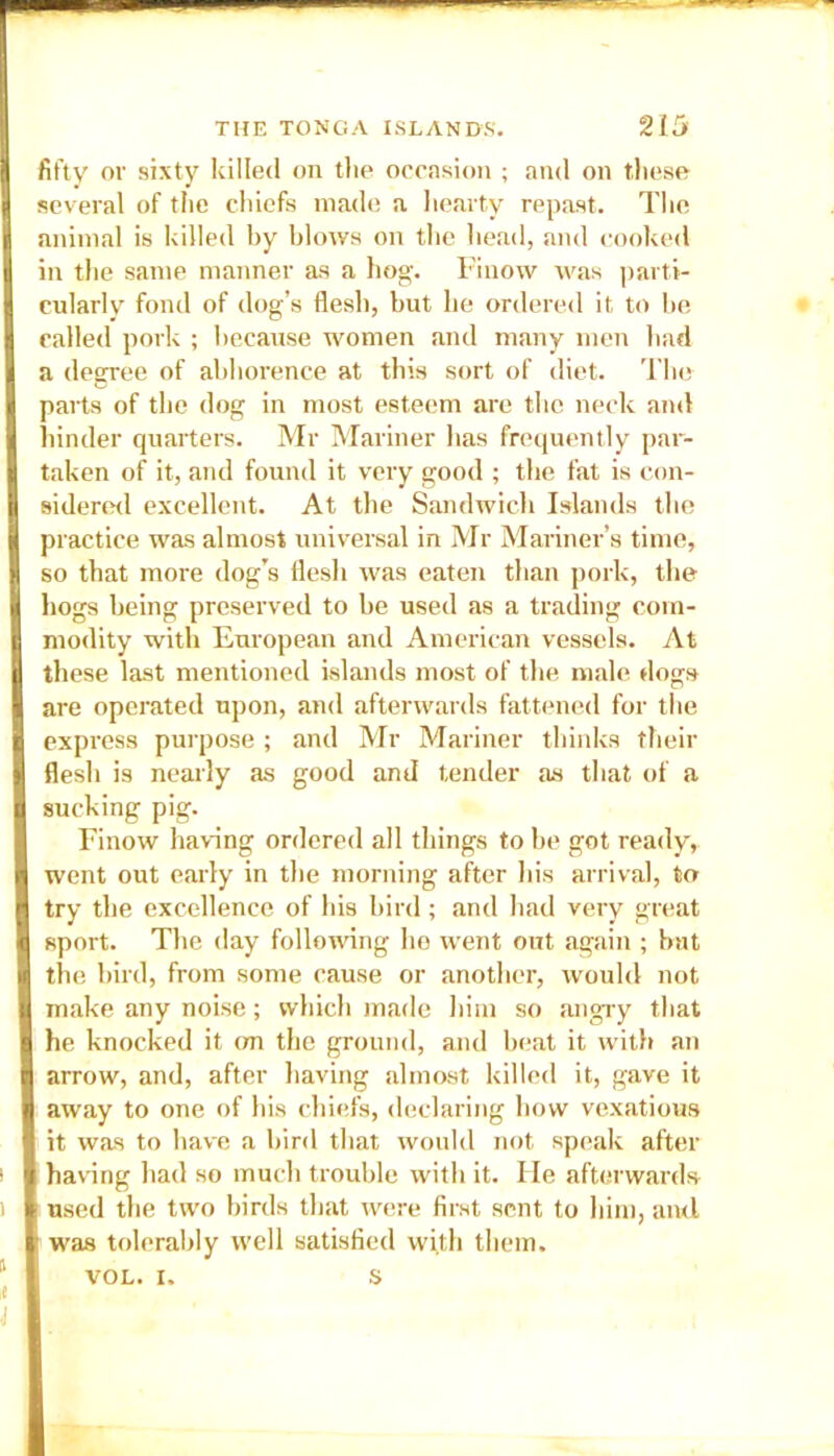 fifty or sixty killed on the occasion ; and on these several of the chiefs made a hearty repast. The animal is killed by blows on the bead, and cooked in the same manner as a hog. Pinow was parti- cularly fond of dog’s flesh, but lie ordered it to be called pork ; because women and many men had a degree of abhorence at this sort of diet. The parts of the dog in most esteem are the neck and hinder quarters. Mr Mariner has frequently par- taken of it, and found it very good ; the fat is con- sidered excellent. At the Sandwich Islands the practice was almost universal in Mr Mariner’s time, so that more dog’s flesh was eaten than pork, the hogs being preserved to be used as a trading com- modity with European and American vessels. At these last mentioned islands most of the male dogs are operated upon, and afterwards fattened for the express purpose ; and Mr Mariner thinks their flesh is nearly as good and tender as that of a sucking pig. Finow having ordered all things to be got ready, went out early in the morning after his arrival, to try the excellence of his bird; and had very great sport. The day following ho went out again ; bat the bird, from some cause or another, would not make any noise; which made him so angry that he knocked it on the ground, and beat it with an arrow, and, after having almost killed it, gave it away to one of his chiefs, declaring how vexatious it was to have a bird that would not speak after having had so much trouble with it. He afterwards used the two birds that were first sent to him, and was tolerably well satisfied with them. VOL. i. s