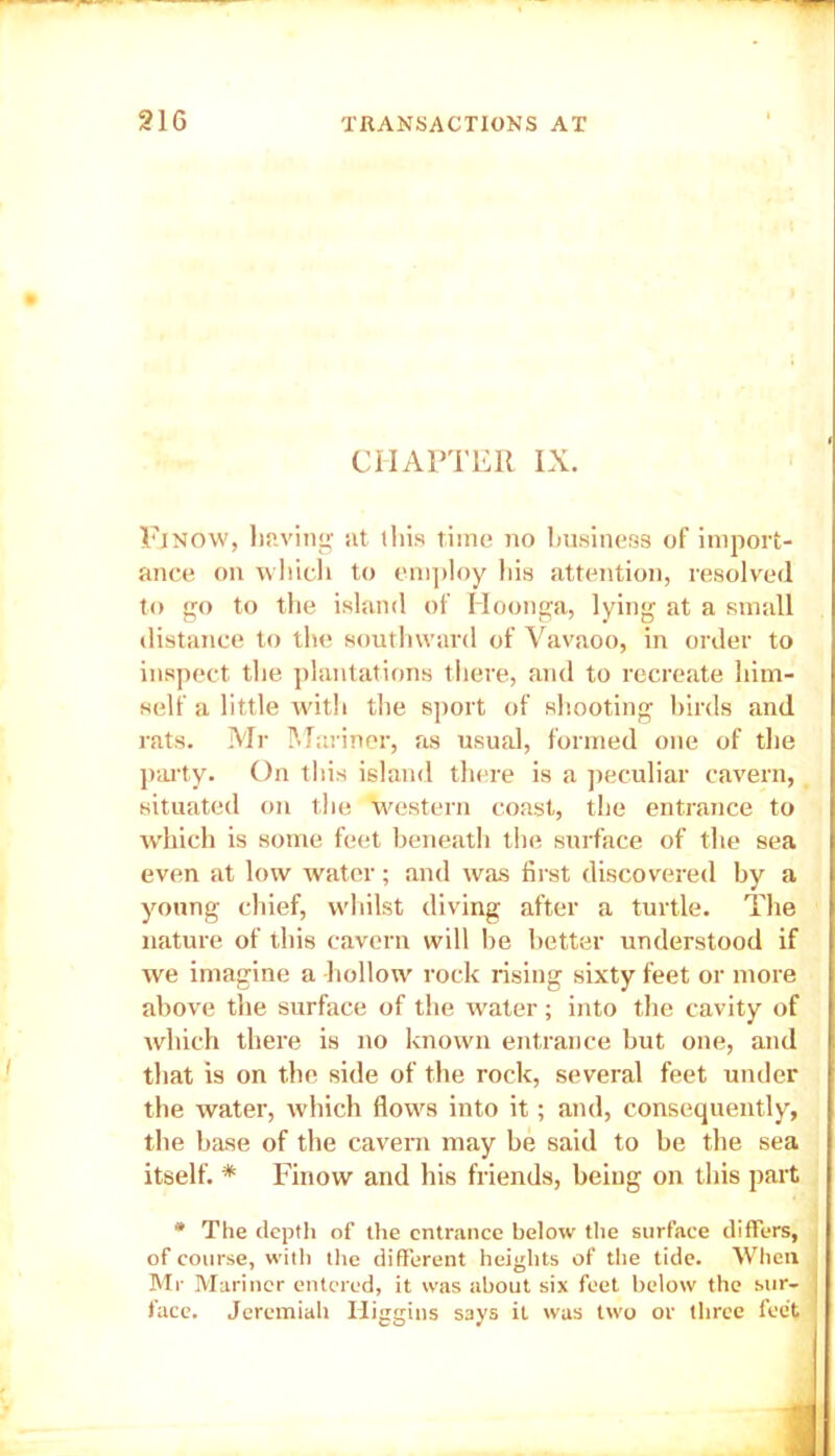 CHAPTER IX. Finow, having at this time no business of import- ance on which to employ his attention, resolved to go to the island of Hoonga, lying at a small distance to the southward of Vavaoo, in order to inspect the plantations there, and to recreate him- self a little with the sport of shooting birds and rats. Mr Mariner, as usual, formed one of the party. On this island there is a peculiar cavern, situated on the western coast, the entrance to which is some feet beneath the surface of the sea even at low water; and was first discovered by a young chief, whilst diving after a turtle. The nature of this cavern will be better understood if we imagine a hollow rock rising sixty feet or more above the surface of the water; into the cavity of which there is no known entrance but one, and that is on the side of the rock, several feet under the water, which flows into it; and, consequently, the base of the cavern may be said to be the sea itself. * Finow and his friends, being on this part * The depth of the entrance below the surface differs, of course, with the different heights of the tide. When Mr Mariner entered, it was about six feet below the sur- face. Jeremiah Higgins says it was two or three feet