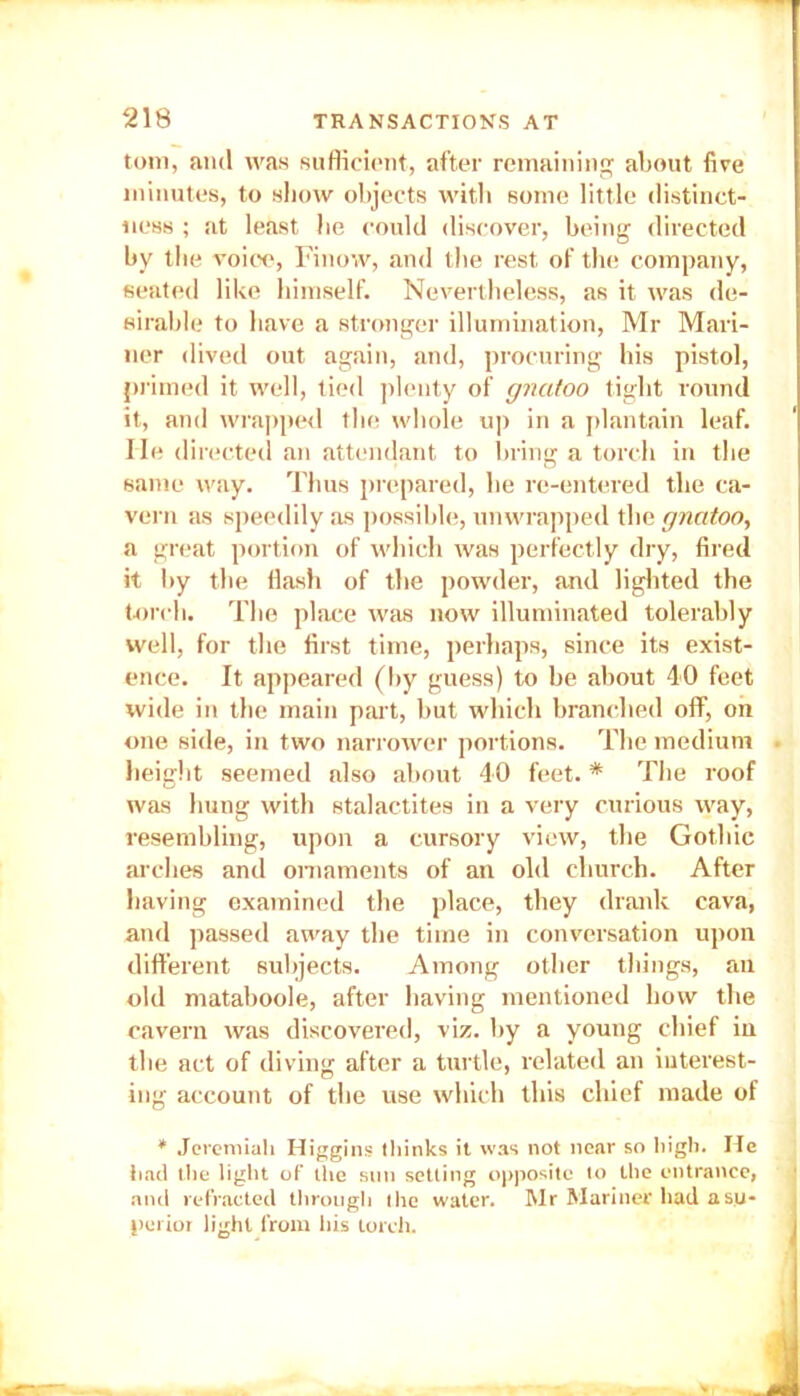 tom, and was sufficient, after remaining about five minutes, to show objects with some little distinct- ness ; at least be could discover, being directed by the voice, Finow, and the rest of the company, seated like himself. Nevertheless, as it was de- sirable to have a stronger illumination, Mr Mari- ner dived out again, and, procuring his pistol, primed it well, tied plenty of gnatoo tight round it, and wrapped the whole up in a plantain leaf. He directed an attendant to bring a torch in the same way. Thus prepared, he re-entered the ca- vern as speedily as possible, unwrapped the gnatoo, a great portion of which was perfectly dry, fired it by the flash of the powder, and lighted the torch. The place was now illuminated tolerably well, for the first time, perhaps, since its exist- ence. It appeared (by guess) to be about 40 feet wide in the main part, but which branched off, on one side, in two narrower portions. The medium height seemed also about 40 feet. * The roof was hung with stalactites in a very curious way, resembling, upon a cursory view, the Gothic arches and ornaments of an old church. After having examined the place, they drank cava, and passed away the time in conversation upon different subjects. Among other things, au old mataboole, after having mentioned how the cavern was discovered, viz. by a young chief in the act of diving after a turtle, related an interest- ing account of the use which this chief made of * Jeremiah Higgins thinks it was not near so high. He had the light of the sun setting opposite to the entrance, and refracted through t he water. Mr Mariner had a su- perior light from his torch.