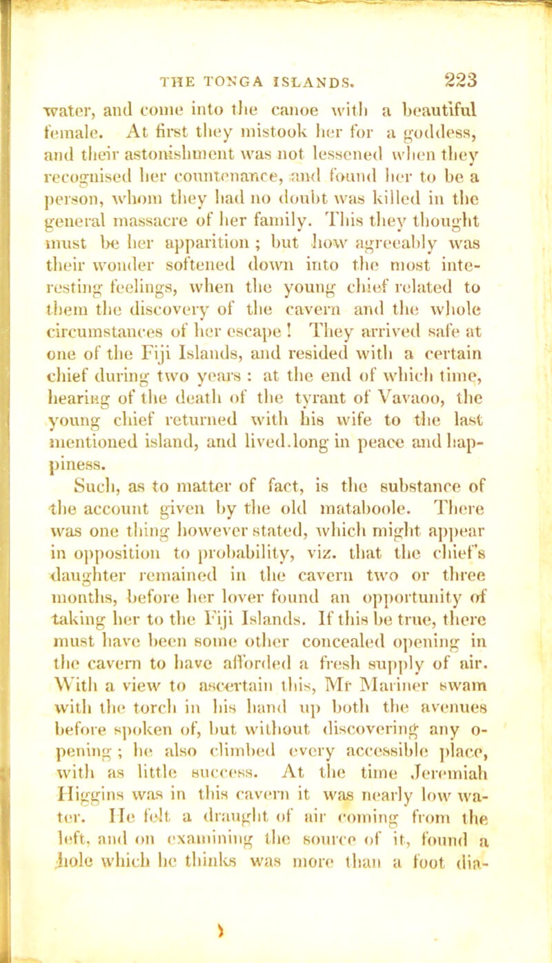 water, ami come into the canoe with a beautiful female. At first they mistook her for a goddess, and their astonishment was not lessened when they recognised her countenance, and found her to be a person, whom they had no doubt was killed in the general massacre of her family. This they thought must be her apparition; but how agreeably was their wonder softened down into the most inte- resting feelings, when the young chief related to them the discovery of the cavern and the whole circumstances of her escape ! They arrived safe at one of the Fiji Islands, and resided with a certain chief during two years : at the end of which time, hearing of the death of the tyrant of Vavaoo, the young chief returned with his wife to the last mentioned island, and lived.long in peace and hap- piness. Such, as to matter of fact, is the substance of ■the account given by the old mataboole. There was one thing however stated, which might appear in opposition to probability, viz. that the chief’s daughter remained in the cavern two or three months, before her lover found an opportunity of taking her to the Fiji Islands. If this be true, there must have been some other concealed opening in the cavern to have afforded a fresh supply of air. With a view to ascertain this, Mr Mariner swam with the torch in bis band up both the avenues before spoken of, but without discovering any o- pening; be also climbed every accessible place, with as little success. At the time Jeremiah Higgins was in this cavern it was nearly low wa- ter. He felt a draught of air coming from the left, and on examining the source of it, found a hole which he thinks was more than a foot dia-