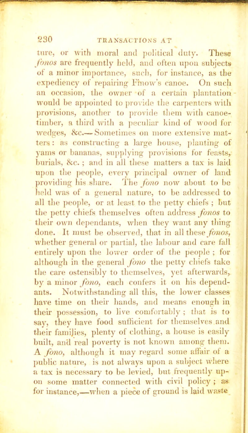 * ture, or with moral and political duty. These fonos are frequently held, and often upon subjects of a minor importance, such, for instance, as the expediency of repairing Ffnow’s canoe. On such an occasion, the owner of a certain plantation would be appointed to provide the carpenters with provisions, another to provide them with canoe- timber, a third with a pecidiar kind of wood for wedges, &e—-Sometimes on more extensive mat- ters : as constructing a large house, planting of yams or bananas, supplying provisions for feasts, burials, &c.; and in all these matters a tax is laid upon the people, every principal owner of land providing his share. The fono now about to be held was of a general nature, to be addressed to all the people, or at least to the petty chiefs ; but the petty chiefs themselves often address fonos to their own dependants, when they want any thing done. It must be observed, that in all these fonos, whether general or partial, the labour and care fall entirely upon the lower order of the people ; for although in the general fono the petty chiefs take the care ostensibly to themselves, yet afterwards, by a minor fono, each confers it on his depend- ants. Notwithstanding all this, the lower classes have time on their hands, and means enough in their possession, to live comfortably ; that is to say, they have food sufficient for themselves and their famijies, plenty of clothing, a house is easily built, and real poverty is not known among them. A fono, although it may regard some affair of a public nature, is not always upon a subject where a tax is necessary to be levied, but frequently up- on some matter connected with civil policy ; as for instance,—when a piece of ground is laid waste