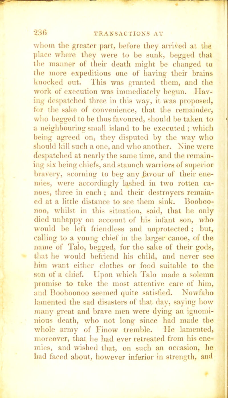 whom the greater part, before they arrived at the place where they were to be sunk, begged that the manner of their death might be changed to the more expeditious one of having their brains knocked out. This was granted them, and the work of execution was immediately begun. Hav- ing despatched three in this way, it was proposed, for the sake of convenience, that the remainder, who begged to be thus favoured, should be taken to a neighbouring small island to be executed ; which being agreed on, they disputed by the way who should kill such a one, and who another. Nine were despatched at nearly the same time, and the remain- ing six being chiefs, and staunch warriors of superior bravery, scorning to beg any .favour of their ene- mies, were accordingly lashed in two rotten ca- noes, three in each ; and their destroyers remain- ed at a little distance to see them sink. Booboo- noo, whilst in this situation, said, that he only died unhappy on account of his infant son, who would be left friendless and unprotected ; but, calling to a young chief in the larger canoe, of the name of Talo, begged, for the sake of their gods, that he would befriend his child, and never see him want either clothes or food suitable to the son of a chief. Upon which Talo made a solemn promise to take the most attentive care of him, and Boohoonoo seemed quite satisfied. Nowfaho lamented the sad disasters of that day, saying how many great and brave men were dying an ignomi- nious death, who not long since had made the whole army of Finow tremble. He lamented, moreover, that he had ever retreated from his ene- mies, and wished that, on such an occasion, he had faced about, however inferior in strength, and