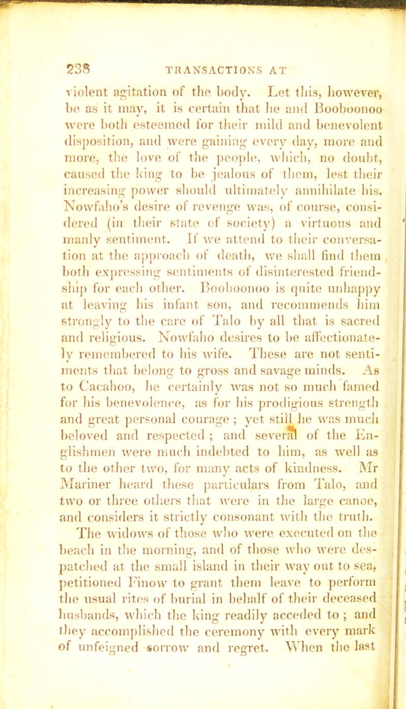 violent agitation of the body. Let this, however, he as it may, it is certain that lie and Booboonoo were both esteemed for their mild and benevolent disposition, and were gaining every day, more and more, the love of the people, which, no doubt, caused the king to he jealous of them, lest their increasing power should ultimately annihilate his. Nowfaho’s desire of revenge was, of course, consi- dered (in their state of society) a virtuous and manly sentiment. If we attend to their conversa- tion at the approach of death, we shall find them , both expressing sentiments of disinterested friend- ship for each other. Booboonoo is quite unhappy at leaving his infant son, and recommends him strongly to the care of Talo by all that is sacred and religious. Nowfaho desires to be affectionate- ly remembered to his wife. These are not senti- ments that belong to gross and savage minds. As to Cacahoo, he certainly was not so much famed for his benevolence, as for his prodigious strength and great personal courage ; yet still he was much beloved and respected ; and several of the En- glishmen were much indebted to him, as well as to the other two, for many acts of kindness. Mr Mariner heard these particulars from Talo, and two or three others that were in the large canoe, and considers it strictly consonant with the truth. The widows of those who were executed on the beach in the morning, and of those who were des- patched at the small island in their way out to sea, petitioned Finow to grant them leave to perform the usual rites of burial in behalf of their deceased husbands, which the king readily acceded to ; and they accomplished the ceremony with every mark of unfeigned sorrow and regret. When the last