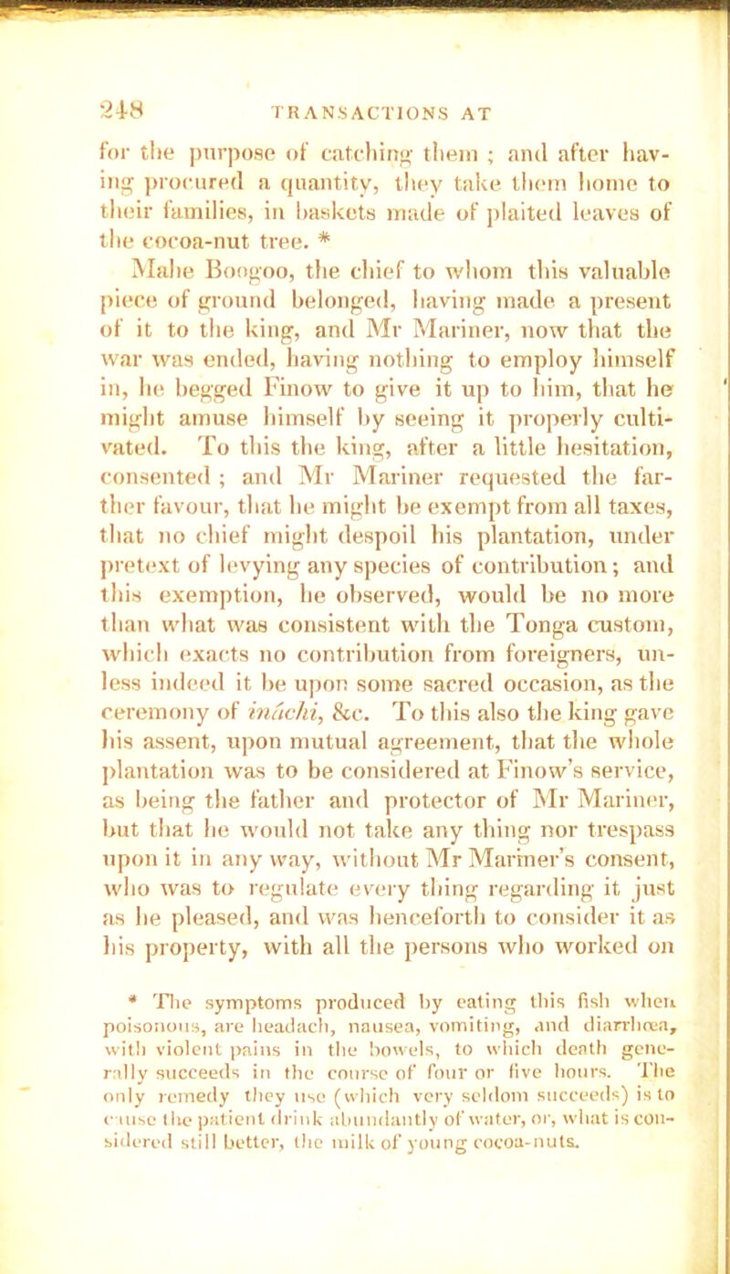 for the purpose of catching them ; and after hav- ing procured a quantity, they take them home to their families, in baskets made of plaited leaves of the cocoa-nut tree. * Malie Boogoo, the chief to whom this valuable piece of ground belonged, having made a present of it to the king, and Mr Mariner, now that the war was ended, having nothing to employ himself in, he begged Finow to give it up to him, that he might amuse himself by seeing it properly culti- vated. To this the king, after a little hesitation, consented ; and Mr Mariner requested the far- ther favour, that he might be exempt from all taxes, that no chief might despoil his plantation, under pretext of levying any species of contribution; and this exemption, he observed, would be no more than what was consistent with the Tonga custom, which exacts no contribution from foreigners, un- less indeed it be upon some sacred occasion, as the ceremony of inachi, &c. To this also the king gave his assent, upon mutual agreement, that the whole plantation was to be considered at Finow’s service, as being the father and protector of Mr Mariner, but that he would not take any tiling nor trespass upon it in any way, without Mr Mariner’s consent, who was to regulate every thing regarding it just as he pleased, and was henceforth to consider it as his property, with all the persons who worked on * The symptoms produced by eating this fish when poisonous, are headach, nausea, vomiting, and diarrhoea, with violent pains in the bowels, to which death gene- rally succeeds in the course of four or five hours. The only remedy they use (which very seldom succeeds) is to cause (lie patient drink abundantly of water, or, what is con- sidered still better, the milk of young cocoa-nuts.