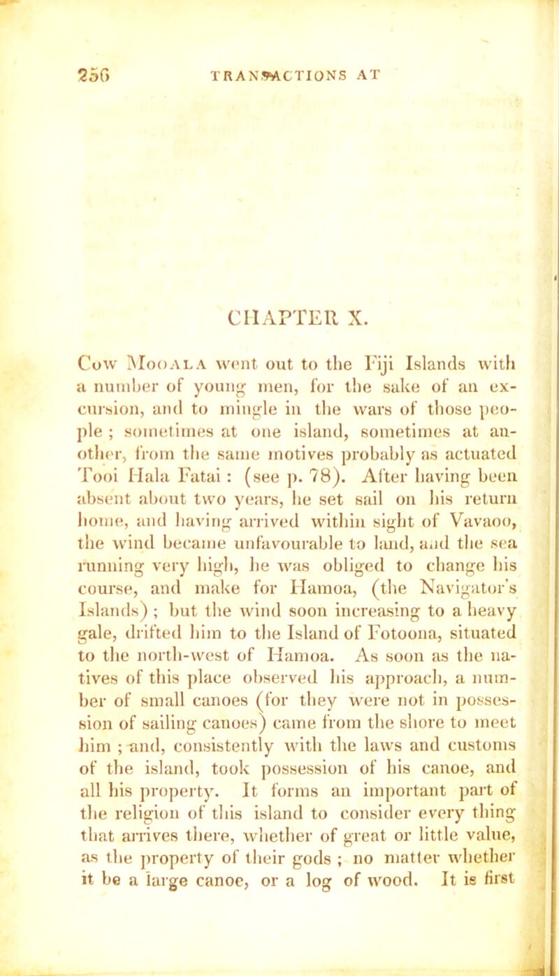 CHAPTER X. Cow Moo ala went out to the Fiji Islands with a number of young men, for the sake of an ex- cursion, and to mingle in the wars of those peo- ple ; sometimes at one island, sometimes at an- other, from the same motives probably as actuated Tooi Hala Fatai: (see p. 78). After having been absent about two years, he set sail on his return home, and having arrived within sight of Vavaoo, the wind became unfavourable to land, and the sea running very high, he was obliged to change his course, and make for Harnoa, (the Navigator’s Islands) ; but the wind soon increasing to a heavy gale, drifted him to the Island of Fotoona, situated to the north-west of Hamoa. As soon as the na- tives of this place observed his approach, a num- ber of small canoes (for they were not in posses- sion of sailing canoes) came from the shore to meet him ; and, consistently with the laws and customs of the island, took possession of his canoe, and all his property. It forms an important part of the religion of this island to consider every thing that arrives there, whether of great or little value, as the property of their gods ; no matter whether it be a large canoe, or a log of wood. It is first