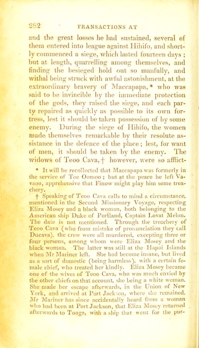 2S2 and the great losses he had sustained, several of them entered into league against Hihifo, and short- ly commenced a siege, which lasted fourteen days ; but at length, quarrelling among themselves, and finding the besieged hold out so manfully, and withal being struck with awful astonishment, at the extraordinary bravery of Maccapapa, * who was said to be invincible by the immediate protection of the gods, they raised the siege, and each par- ty repaired as quickly as possible to its own for- tress, lest it should be taken possession of by some enemy. During the siege of Hihifo, the women made themselves remarkable by their resolute as- sistance in the defence of the place ; lest, for want of men, it should be taken by the enemy. The widows of Teoo Cava, f however, were so afflict- * It will be recollected that Maccapapa was formerly in the service of Toe Oomoo ; but at the peace he left Va- vaoo, apprehensive that Finow might play him some trea- chery. f Speaking of Teoo Cava calls to mind a circumstance, mentioned in the Second Missionary Voyage, respecting Eliza Mosey and a black woman, both belonging to the American ship Duke of Portland, Captain Lovat Melon. The date is not mentioned. Through the treachery of Teoo Cava (who from mistake of pronunciation they call Ducava), the crew were all murdered, excepting three or four persons, among whom were Eliza Mosey and the black woman. The latter was still at the Hapai Islands when Mr Mariner left. She had become insane, but lived as a sort of domestic (being harmless), with a certain fe- male chief, who treated her kindly. Eliza Mosey became one of the wives of Teoo Cava, who was much envied by the other chiefs on that account, she being a white woman. She made her escape afterwards, in the Union of New York, and arrived at Port Jackson, where she remained. Mr Mariner has since accidentally heard from a woman who had been at Port Jackson, that Eliza Mosey returned afterwards to Tonga, with a ship that went for the pur-