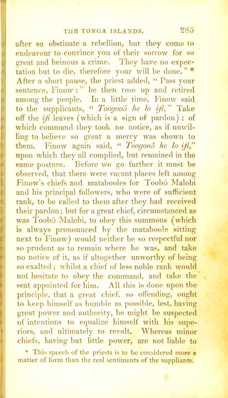 I after so obstinate a rebellion, but they come to i endeavour to convince you of their sorrow for so great and heinous a crime. They have no expec- : tation but to die, therefore your will be done. ” * ) After a short pause, the priest added, “ Pass your V sentence, Finow : ” he then rose up and retired b among the people. In a little time, Finow said B to the supplicants, “ Toogooa he lo iff, ” Take j> off the ifi leaves (which is a sign of pardon) : of pi which command they took no notice, as if unwil- B ling to believe so great a mercy was shown to them. Finow again said, “ Toogooa he lo ifi,” p upon which they all complied, but remained in the same posture. Before we go further it must be ii observed, that there were vacant places left among Finow’s chiefs and matabooles for Toobo Malohi jf: and his principal followers, who were of sufficient p| rank, to be called to them after they had received their pardon: but for a great chief, circumstanced as pi was Toobo Malohi, to obey this summons (which is always pronounced by the mataboole sitting p | next to Finow) would neither be so respectful nor I] so prudent as to remain where he was, and take no notice of it, as if altogether unworthy of being so exalted ; whilst a chief of less noble rank would not hesitate to obey the command, and take the seat appointed for him. All this is done upon the principle, that a great chief, so offending, ought to keep himself as humble as possible, lest, having I great power and authority, he might he suspected of intentions to equalize himself with his supe- riors, and ultimately to revolt. Whereas minor chiefs, having but little power, are not liable to * This speech of the priests is to be considered more a matter of form than the real sentiments of the suppliants. 1