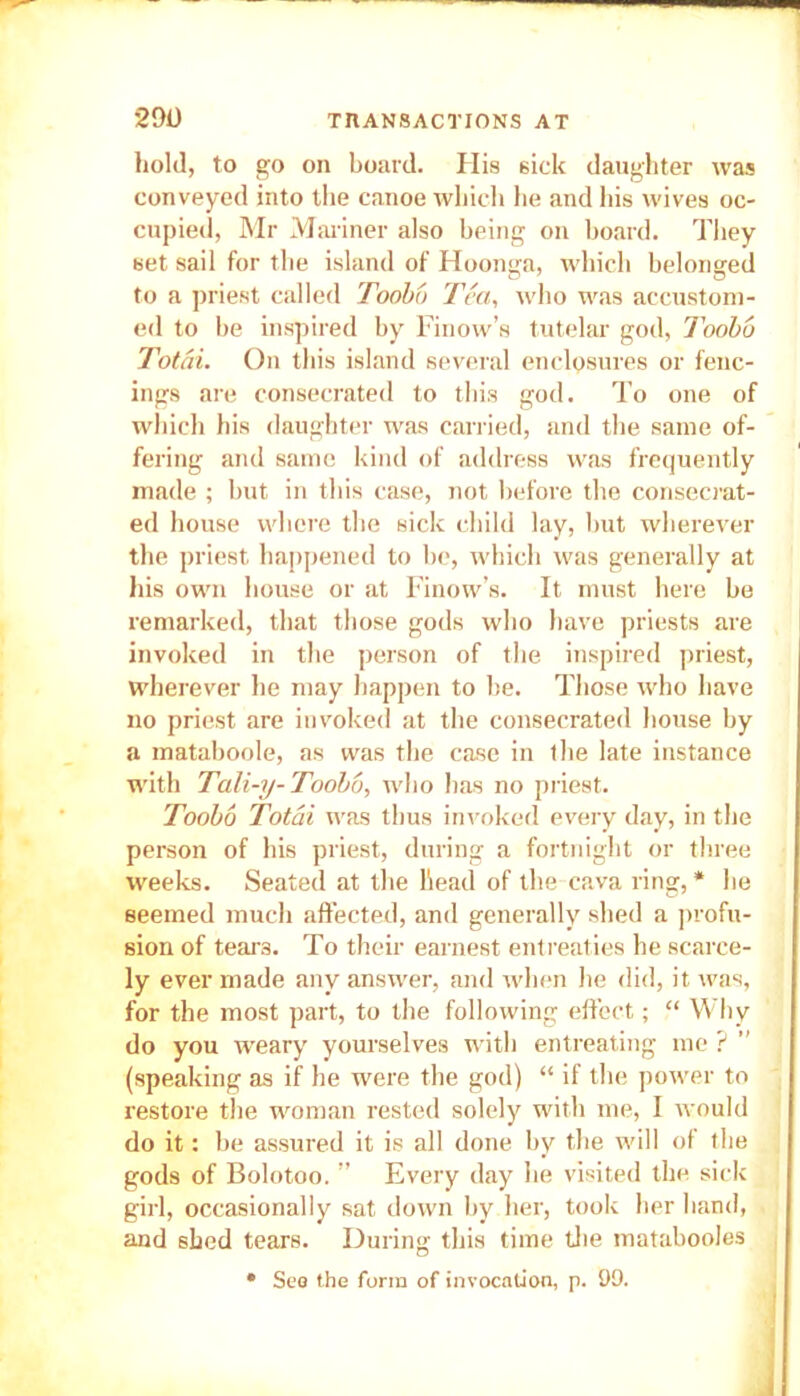 hold, to go on board. His sick daughter was conveyed into the canoe which lie and his wives oc- cupied, Mr Mariner also being on board. They set sail for the island of Hoonga, which belonged to a priest called Toobo Tea, who was accustom- ed to be inspired by Finow’s tutelar god, Toobo Total. On this island several enclosures or fenc- ings are consecrated to this god. To one of which his daughter was carried, and the same of- fering and same kind of address was frequently made ; but in this case, not before the consecrat- ed house where the sick child lay, but wherever the priest happened to be, which was generally at his own house or at Finow’s. It must here be remarked, that those gods who have priests are invoked in the person of the inspired priest, wherever he may happen to be. Those who have no priest are invoked at the consecrated house by a mataboole, as was the case in the late instance with Tali-y- Toobo, who has no priest. Toobo Total was thus invoked every day, in the person of his priest, during a fortnight or three weeks. Seated at the head of the cava ring,* he seemed much affected, and generally shed a profu- sion of tears. To their earnest entreaties he scarce- ly ever made any answer, and when he did, it was, for the most part, to the following effect; “ Why do you weary yourselves with entreating me ? ’’ (speaking as if he were the god) “ if the power to restore the woman rested solely with me, I would do it: be assured it is all done by the will of the gods of Bolotoo. ” Every day he visited the sick girl, occasionally sat down by her, took her hand, and shed tears. During this time the matabooles • Sea the form of invocation, p. 99.