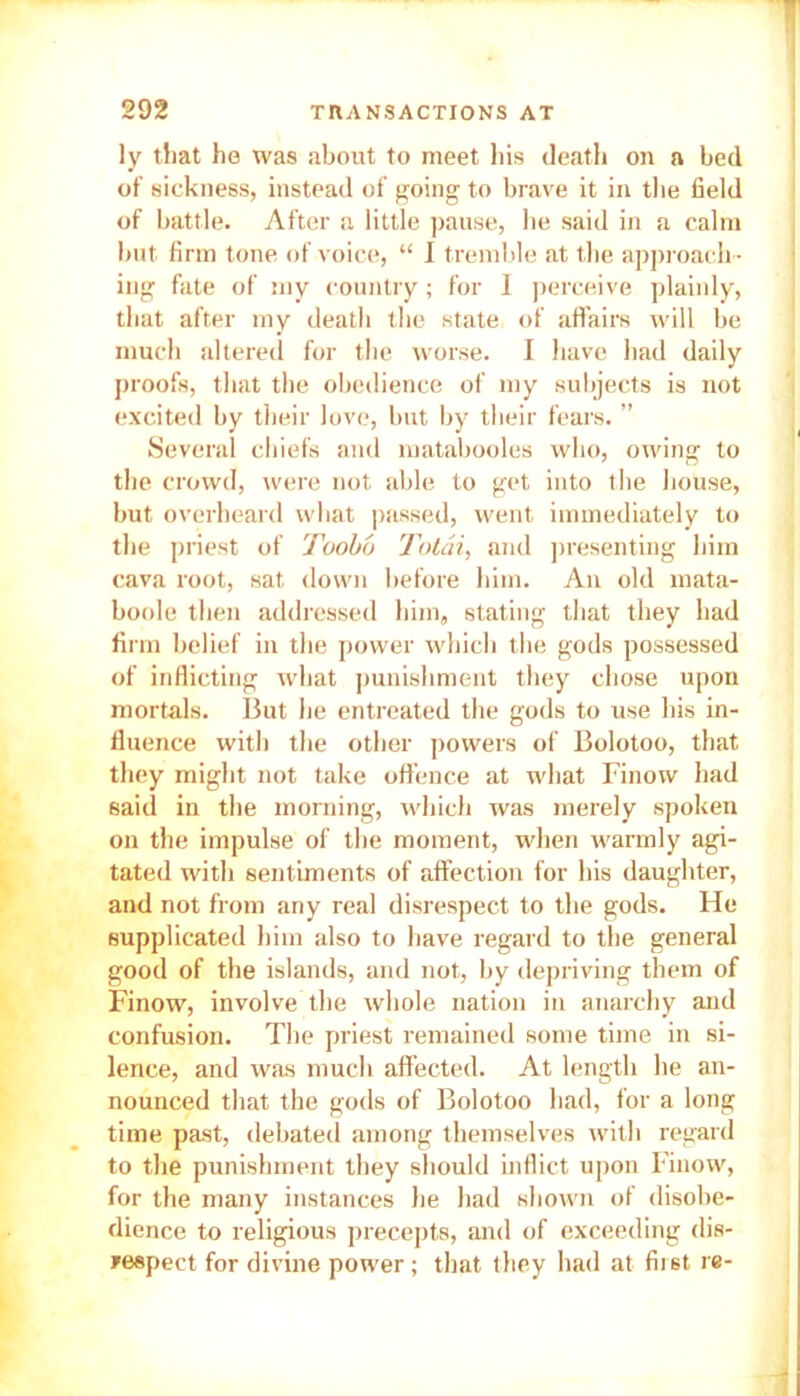 ly that he was about to meet his death on a bed of sickness, instead of going to brave it in the field of battle. After a little pause, be said in a calm but firm tone of voice, “ I tremble at the approach - ing fate of my country; for 1 perceive plainly, that after my death the state of affairs will be much altered for the worse. I have had daily proofs, that the obedience of my subjects is not excited by their love, but by their fears. ” Several chiefs and matabooles who, owing to the crowd, were not able to get into the bouse, but overheard what passed, went immediately to the priest of Toobo Totai, and presenting him cava root, sat down before him. An old mata- boole then addressed him, stating that they had firm belief in the power which the gods possessed of inflicting what punishment they chose upon mortals. But lie entreated the gods to use his in- fluence with the other powers of Bolotoo, that they might not take offence at what Finow had said in the morning, which was merely spoken on the impulse of the moment, when warmly agi- tated with sentiments of affection for his daughter, and not from any real disrespect to the gods. He supplicated him also to have regard to the general good of the islands, and not, by depriving them of Finow, involve the whole nation in anarchy and confusion. The priest remained some time in si- lence, and was much affected. At length he an- nounced that the gods of Bolotoo had, for a long time past, debated among themselves with regard to the punishment they should inflict upon Finow, for the many instances he had shown of disobe- dience to religious precepts, and of exceeding dis- respect for divine power; that they had at first re-