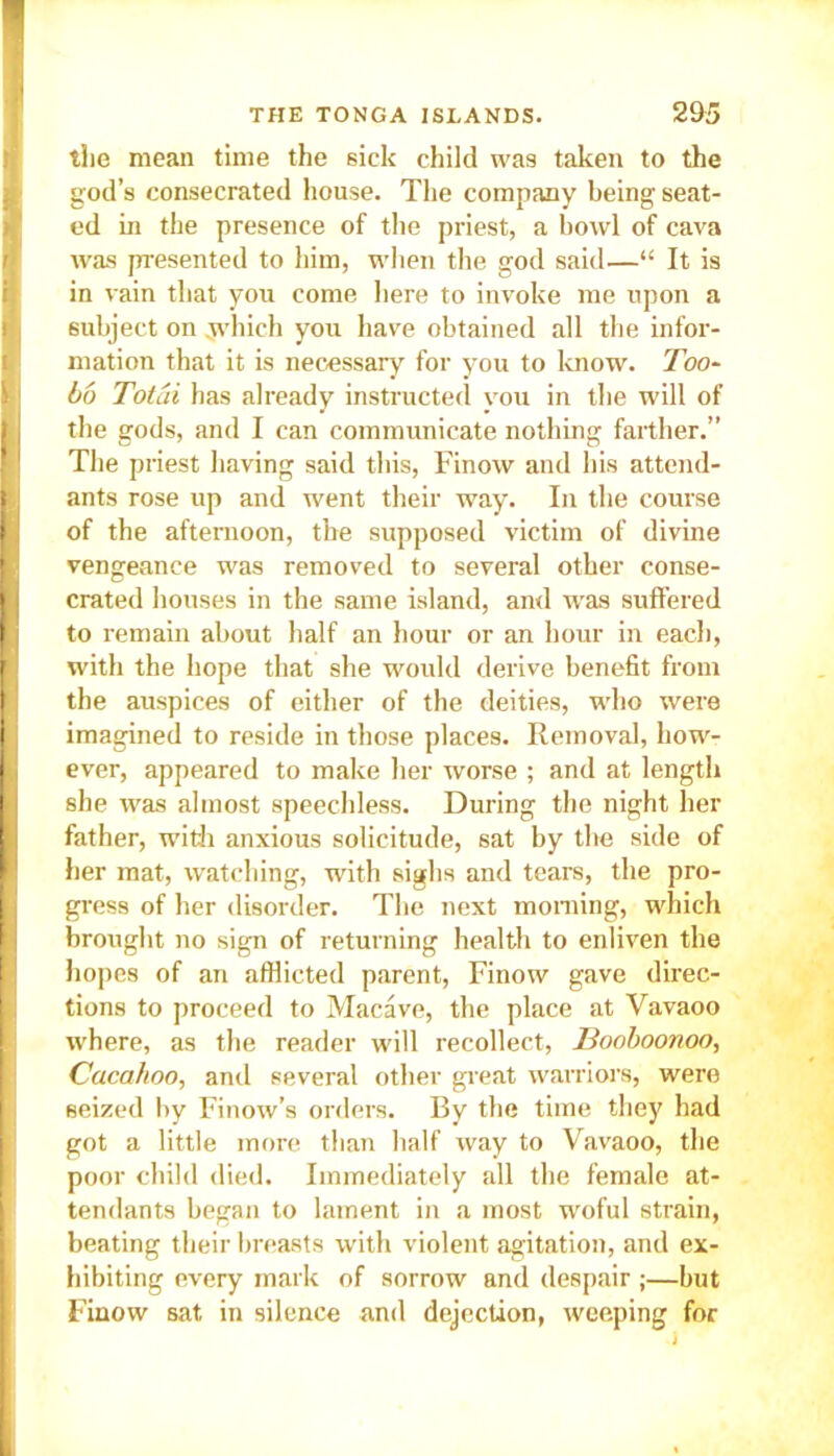 the mean time the sick child was taken to the god’s consecrated house. The company being seat- ed in the presence of the priest, a bowl of cava was presented to him, when the god said—“ It is in vain that you come here to invoke me upon a subject on .which you have obtained all the infor- mation that it is necessary for you to know. Too- bo Total has already instructed you in the will of the gods, and I can communicate nothing farther.” The priest having said this, Finow and his attend- ants rose up and went their way. In the course of the afternoon, the supposed victim of divine vengeance was removed to several other conse- crated houses in the same island, and was suffered to remain about half an hour or an hour in each, with the hope that she would derive benefit from the auspices of either of the deities, who were imagined to reside in those places. Removal, how- ever, appeared to make her worse ; and at length she was almost speechless. During the night her father, with anxious solicitude, sat by the side of her mat, watching, with sighs and tears, the pro- gress of her disorder. The next morning, which brought no sign of returning health to enliven the hopes of an afflicted parent, Finow gave direc- tions to proceed to Macave, the place at Vavaoo where, as the reader will recollect, Booboonoo, Cacahoo, anil several other great warriors, were seized by Finow’s orders. By the time they had got a little more than half way to Vavaoo, the poor child died. Immediately all the female at- tendants began to lament in a most woful strain, beating their breasts with violent agitation, and ex- hibiting every mark of sorrow and despair ;—but Finow sat in silence and dejection, weeping for