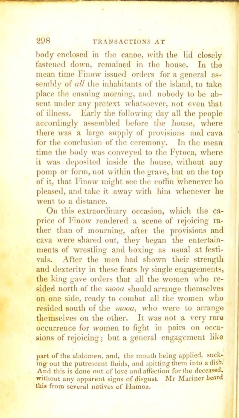 body enclosed in the canoe, with the lid closely fastened down, remained in the house. In the mean time Finow issued orders for a general as- sembly of all the inhabitants of the island, to take place the ensuing morning, and nobody to be ab- sent under any pretext whatsoever, not even that of illness. Early the following day all the people accordingly assembled before the house, where there was a large supply of provisions and cava for the conclusion of the ceremony. In the mean time the body was conveyed to the Fytoca, where it was deposited inside the house, without any pomp or form, not within the grave, but on the top of it, that Finow might see the coffin whenever he pleased, and take it away with him whenever he went to a distance. On this extraordinary occasion, which the ca- price of Finow rendered a scene of rejoicing ra- ther than of mourning, after the provisions and cava were shared out, they began the entertain- ments of wrestling and boxing as usual at festi- vals. After the men had shown their strength and dexterity in these feats by single engagements, the king gave orders that all the women who re- sided north of the mooa should arrange themselves on one side, ready to combat all the women who resided south of the mooa, who were to arrange themselves on the other. It was not a very rare occurrence for women to fight in pairs on occa- sions of rejoicing; but a general engagement like part of the abdomen, and, the mouth being applied, suck- ing out the putrescent fluids, and spitting them into a dish. And this is done out of love and affection for the deceased, without any apparent signs of disgust Mr Mariner beard this from several natives of Hamoa.