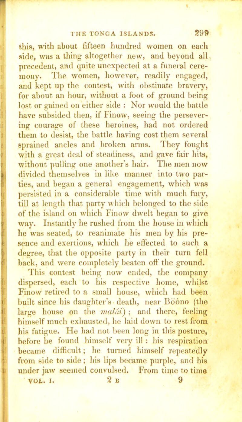 this, with about fifteen hundred women on each side, was a tiling altogether new, and beyond all precedent, and quite unexpected at a funeral cere- mony. The women, however, readily engaged, and kept up the contest, with obstinate bravery, for about an hour, without a foot of ground being lost or gained on either side : Nor would the battle have subsided then, if Finow, seeing the persever- ing courage of these heroines, had not ordered them to desist, the battle having cost them several sprained ancles and broken arms. They fought with a great deal of steadiness, and gave fair hits, i without pulling one another’s hair. The men now divided themselves in like manner into two par- ties, and began a general engagement, which was n persisted in a considerable time with much fury, till at length that party which belonged to the side ) of the island on which Finow dwelt began to give ' way. Instantly he rushed from the house in which I he was seated, to reanimate his men by his pre- i sence and exertions, which he effected to such a degree, that the opposite party in their turn fell back, and were completely beaten off the ground. This contest being now ended, the company dispersed, each to his respective home, whilst Finow retired to a small house, which had been built since his daughter’s death, near Boono (the |l large house on the malai) ; and there, feeling i himself much exhausted, he laid down to rest from ji his fatigue. He had not been long in this posture, i before he found himself very ill : his respiration became difficult; he turned himself repeatedly from side to side; his lips became purple, and his under jaw seemed convulsed. From time to time vol. i. 2 b 9