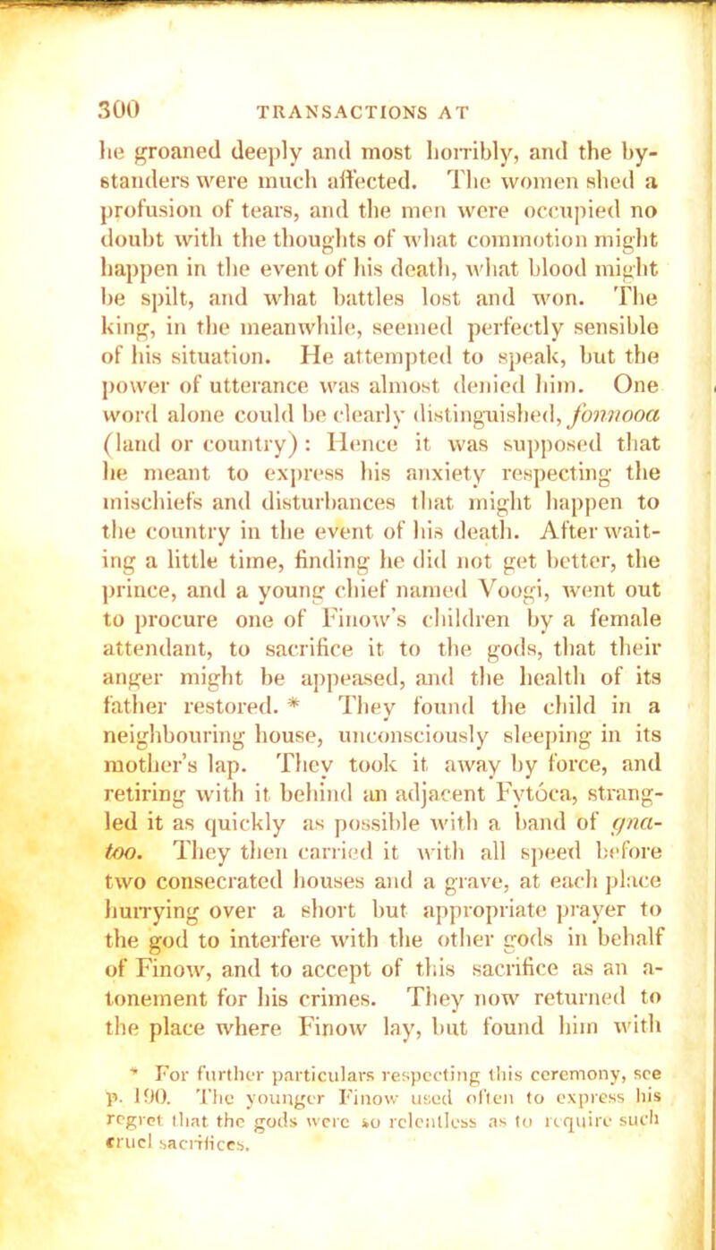 he groaned deeply and most horribly, and the by- standers were much affected. The women shed a profusion of tears, and the men were occupied no doubt with the thoughts of what commotion might happen in the event of his death, what blood might be spilt, and what battles lost and won. The king, in the meanwhile, seemed perfectly sensible of his situation. He attempted to speak, but the power of utterance was almost denied him. One word alone could be clearly distinguished, fonnooa (land or country): Hence it was supposed that he meant to express his anxiety respecting the mischiefs and disturbances that might happen to the country in the event of his death. After wait- ing a little time, finding he did not get better, the prince, and a young chief named Voogi, went out to procure one of Finow’s children by a female attendant, to sacrifice it to the gods, that their anger might be appeased, and the health of its father restored. * They found the child in a neighbouring house, unconsciously sleeping in its mother’s lap. They took it away by force, and retiring with it behind an adjacent Fytoca, strang- led it as quickly as possible with a band of cpia- too. They then carried it with all speed before two consecrated houses and a grave, at each place hurrying over a short but appropriate prayer to the god to interfere with the other gods in behalf of Finow, and to accept of this sacrifice as an a- tonement for his crimes. They now returned to the place where Finow lay, hut found him with * For further particulars respecting this ceremony, see p. 190. The younger Finow used often to express his regret that the gods were so relentless as to require such cruel sacrifices.