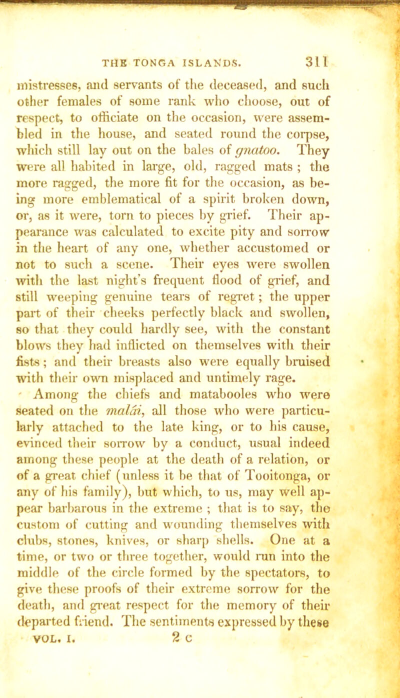 mistresses, and servants of the deceased, and such other females of some rank who choose, out of respect, to officiate on the occasion, were assem- bled in the house, and seated round the corpse, which still lay out on the bales of gnatoo. They were all habited in large, old, ragged mats ; the more ragged, the more fit for the occasion, as be- ing more emblematical of a spirit broken down, or, as it were, torn to pieces by grief. Their ap- pearance was calculated to excite pity and sorrow in the heart of any one, whether accustomed or not to such a scene. Their eyes were swollen with the last night’s frequent flood of grief, and still weeping genuine tears of regret; the upper part of their cheeks perfectly black and swollen, so that they could hardly see, with the constant blows they had inflicted on themselves with their fists; and their breasts also were equally bruised with their own misplaced and untimely rage. Among the chiefs and matabooles who were seated on the malai, all those who were particu- larly attached to the late king, or to his cause, evinced their sorrow by a conduct, usual indeed among these people at the death of a relation, or of a great chief (unless it be that of Tooitonga, or any of his family), but which, to us, may well ap- pear barbarous in the extreme ; that is to say, the custom of cutting and wounding themselves with clubs, stones, knives, or sharp shells. One at a time, or two or three together, would ran into the middle of the circle formed by the spectators, to give these proofs of their extreme sorrow for the death, and great respect for the memory of their departed friend. The sentiments expressed by these vol. i. 2 c