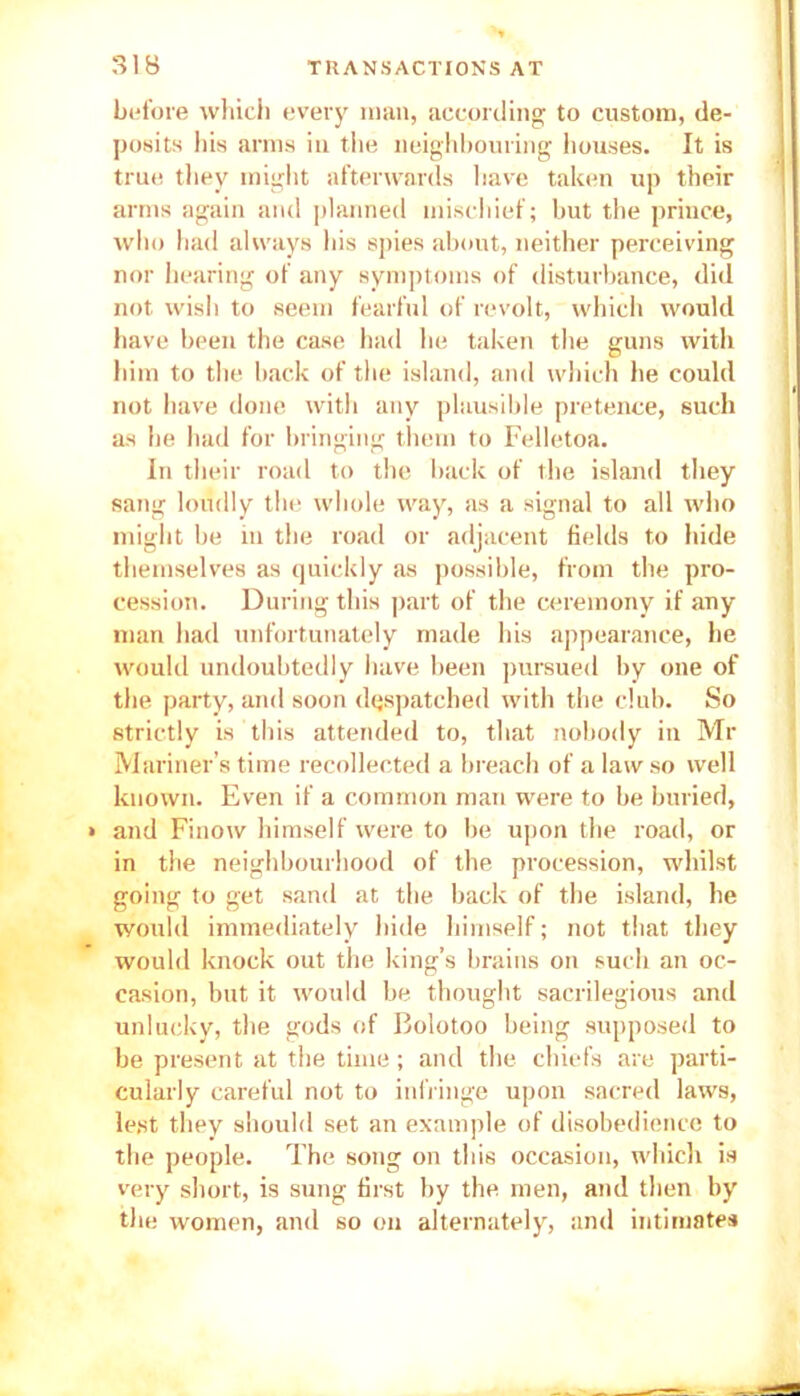 before which every man, according to custom, de- posits his arms in the neighbouring houses. It is true they might afterwards have taken up their arms again and planned mischief; but the prince, who had always his spies about, neither perceiving nor hearing of any symptoms of disturbance, did not wish to seem fearful of revolt, which would have been the case had he taken the guns with him to the back of the island, and which he could not have done with any plausible pretence, such as he had for bringing them to Felletoa. In their road to the back of the island they sang loudly the whole way, as a signal to all who might be in the road or adjacent fields to hide themselves as quickly as possible, from the pro- cession. During this part of the ceremony if any man had unfortunately made his appearance, he would undoubtedly have been pursued by one of the party, and soon despatched with the club. So strictly is this attended to, that nobody in Mr Mariner’s time recollected a breach of a law so well known. Even if a common man were to be buried, and Finow himself were to be upon the road, or in the neighbourhood of the procession, whilst going to get sand at the back of the island, he would immediately hide himself; not that they would knock out the king’s brains on such an oc- casion, but it would be thought sacrilegious and unlucky, the gods of Bolotoo being supposed to be present at the time; and the chiefs are parti- cularly careful not to infringe upon sacred laws, lest they should set an example of disobedience to the people. The song on this occasion, which is very short, is sung first by the men, and then by the women, and so on alternately, and intimates