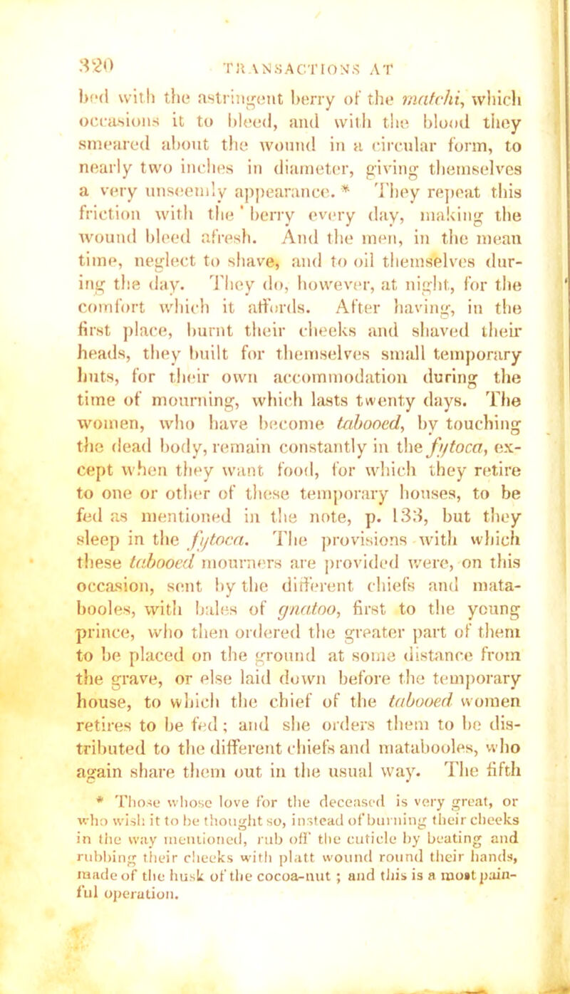 bod with the astringent berry of the matchi, which occasions it to bleed, and with the blood they smeared about the wound in a circular form, to nearly two inches in diameter, giving themselves a very unseemly appearance. * They repeat this friction with the' berry every day, making the wound bleed afresh. And the men, in the mean time, neglect to shave, and to oil themselves (lur- ing the day. They do, however, at night, for the comfort which it affords. After having, in the first place, burnt their cheeks and shaved their heads, they built for themselves small temporary huts, for their own accommodation during the time of mourning, which lasts twenty days. The women, who have become tabooed, by touching the dead body, remain constantly in the fgtoca, ex- cept when they want food, for which they retire to one or other of these temporary houses, to be fed as mentioned in the note, p. 133, but they sleep in the fijtoca. The provisions with which these tabooed mourners are provided were, on this occasion, sent by the different chiefs and mata- booles, with bales of gnatoo, first to the young prince, who then ordered the greater part of them to be placed on the ground at some distance from the grave, or else laid down before the temporary house, to which the chief of the tabooed women retires to he fed; and she orders them to he dis- tributed to the different chiefs and matabooles, who again share them out in the usual way. The fifth * Those whose love for the deceased is very great, or who wish it to he thought so, instead of burning their cheeks in tiie way mentioned, rub off the cuticle by heating and rubbing their cheeks with platt wound round their hands, made of the lm.sk of the cocoa-nut; and tiiis is a most pain- ful operation.
