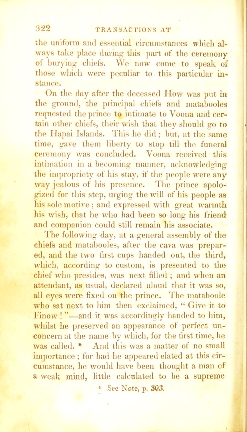 the uniform and essential circumstances which al- ways take place during this part of the ceremony of burying chiefs. We now come to speak of those which were peculiar to this particular in- stance. On the day after the deceased How was put in the ground, the principal chiefs and matabooles requested the prince to intimate to Voona and cer- tain other chiefs, their wish that they should go to the Hapai Islands. This lie did; but, at the same time, gave them liberty to stop till the funeral ceremony was concluded. Voona received this intimation in a becoming manner, acknowledging the impropriety of his stay, if the people were any way jealous of his presence. The prince apolo- gized for this step, urging the will of his people as his sole motive ; and expressed with great warmth his wish, that he who had been so long his friend and companion could still remain his associate. The following day, at a general assembly of the chiefs and matabooles, after the cava was prepar- ed, and the two first cups handed out, the third, which, according to custom, is presented to the chief who presides, was next filled ; and when an attendant, as usual, declared aloud that it was so, all eyes were fixed on the prince. The mataboole who sat next to him then exclaimed, “ Give it to Finow ! ”—and it was accordingly handed to him, whilst he preserved an appearance of perfect un- concern at the name by which, for the first time, he was called. * And this was a matter of no small importance; for had he appeared elated at this cir- cumstance, he would have been thought a man of a weak mind, little calculated to be a supreme * See Note, p. 303.