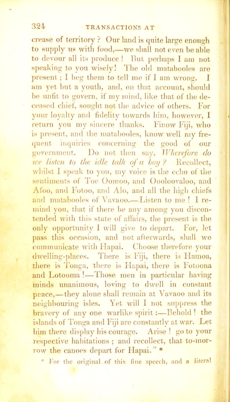 crease of territory ? Our land is quite large enough to supply us with food,—we shall not even be able to devour all its produce ! Rut perhaps I am not speaking to you wisely! The old matabooles are present; I beg them to tell me if I am wrong. I am yet but a youth, and, on that account, should be unfit to govern, if my mind, like that of the de- ceased chief, sought not the advice of others. For your loyalty and fidelity towards him, however, I return you my sincere thanks. Finow Fiji, who is present, and the matabooles, know well my fre- quent inquiries concerning the good of our government. Do not then say, Wherefore do nr listen to the idle talk of a hoy ? Recollect, whilst I speak to you, my voice is the echo of the sentiments of Toe Oomoo, and Oooloovaloo, and Afoo, and Fotoo, and Alo, and all the high chiefs and matabooles of Vavaoo Listen to me ! I re- mind you, that if there be any among you discon- tended with this state of affairs, the present is the only opportunity I will give to depart. For, let pass this occasion, and not afterwards, shall we communicate with Hapai. Choose therefore your dwelling-places. There is Fiji, there is Hamoa, there is Tonga, there is Flapai, there is Fotoona and Lotooma !—Those men in particular having minds unanimous, loving to dwell in constant peace,—they alone shall remain at Vavaoo and its neighbouring isles. Yet will I not suppress the bravery of any one warlike spirit:—Behold ! the islands of Tonga and Fiji are constantly at war. Let him there display his courage. Arise ! go to your respective habitations ; and recollect, that to-mor- row the canoes depart for Flapai. ” * ' For the original, of this fine speech, and a literal