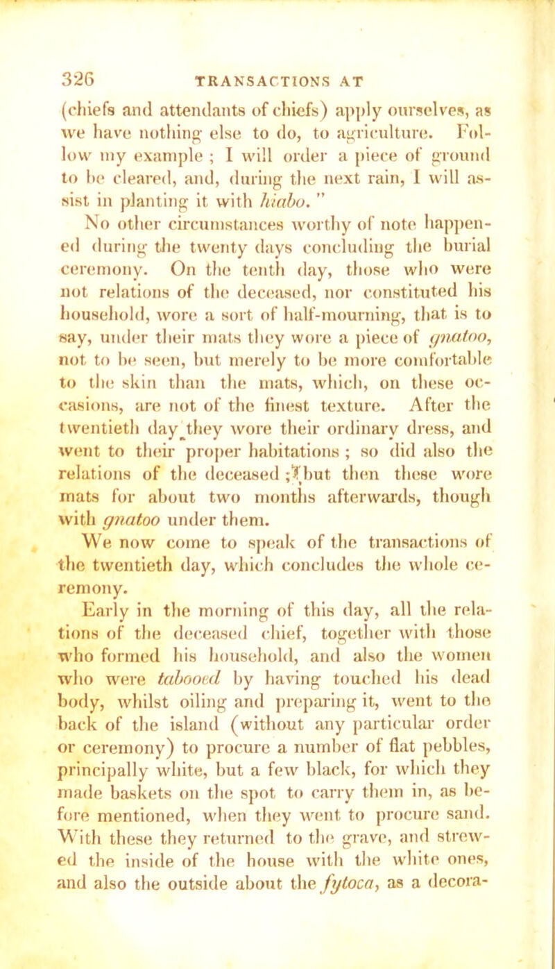 (chiefs and attendants of chiefs) apply ourselves, as we have nothing else to do, to agriculture. Fol- low iny example ; I will order a piece of ground to he cleared, and, during the next rain, 1 will as- sist in planting it with hiabo. ” No other circumstances worthy of note happen- ed during the twenty days concluding the burial ceremony. On the tenth day, those who were not relations of the deceased, nor constituted his household, wore a sort of half-mourning, that, is to say, under their mats they wore a piece of gnutoo, not to be seen, hut merely to be more comfortable to the skin than the mats, which, on these oc- casions, are not of the finest texture. After the twentieth day they wore their ordinary dress, and went to their proper habitations ; so did also the relations of the deceased ;Tbut then these wore mats for about two months afterwards, though with gnutoo under them. We now come to speak of the transactions of the twentieth day, which concludes the whole ce- remony. Early in the morning of this day, all the rela- tions of the deceased chief, together with those who formed his household, and also the women who were tabooed by having touched his dead body, whilst oiling and preparing it, went to the back of the island (without any particular order or ceremony) to procure a number of flat pebbles, principally white, but a few black, for which they made baskets on the spot to carry them in, as be- fore mentioned, when they went to procure sand. With these they returned to the grave, and strew- ed the inside of the house with the white ones, and also the outside about the fgtoca, as a decora-