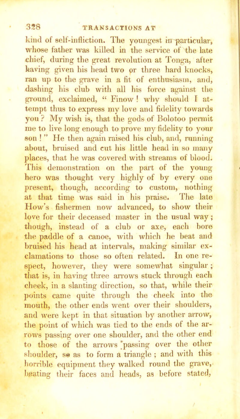 kind of self-infliction. The youngest in particular, whose father was killed iu the service of the late chief, during the great revolution at Tonga, after having given his head two or three hard knocks, ran up to the grave in a fit of enthusiasm, and, dashing his club with all his force against the ground, exclaimed, “ Finow ! why should I at- tempt thus to express my love and fidelity towards you ? My wish is, that the gods of Bolotoo permit me to live long enough to prove my fidelity to your son ! ” He then again raised his club, and, running about, bruised and cut his little head in so many places, that he was covered with streams of blood. This demonstration on the part of the young hero was thought very highly of by every one present, though, according to custom, nothing at that time was said in his praise. The late How’s fishermen now advanced, to show their love for their deceased master in the usual way; though, instead of a club or axe, each bore the paddle of a canoe, with which he beat and bruised his head at intervals, making similar ex- clamations to those so often related. In one re- spect, however, they were somewhat singular; that is, in having three arrows stuck through each cheek, in a slanting direction, so that, while their points came quite through the cheek into the mouth, the other ends went over their shoulders, and were kept in that situation by another arrow, the point of which was tied to the ends of the ar- rows passing over one shoulder, and the other end to those of the arrows ‘passing over the other shoulder, se as to form a triangle ; and with this horrible equipment they walked round the grave, beating their faces and heads, as before stated,