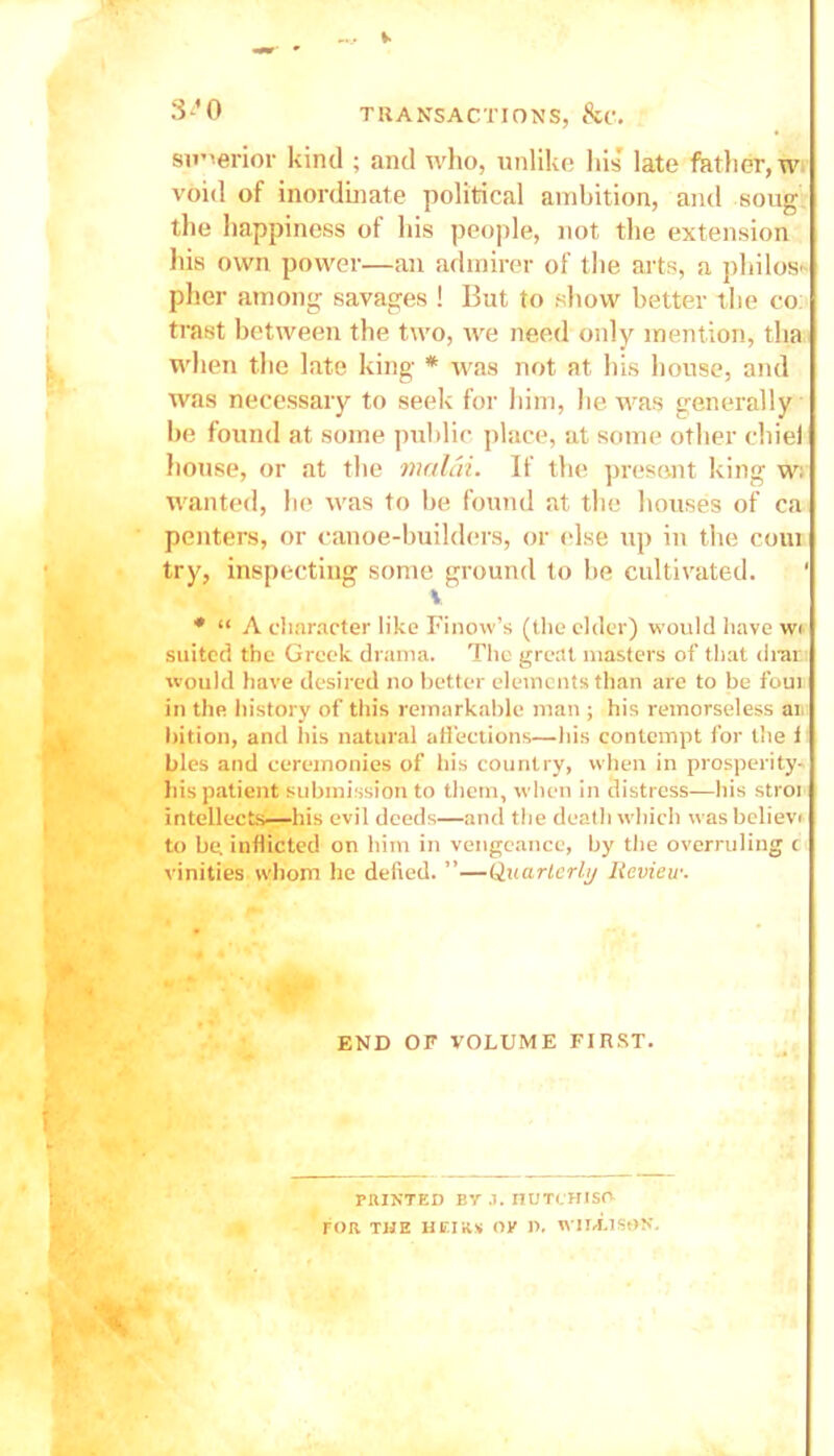 superior kind ; and who, unlike his late father, w void of inordinate political ambition, and soug the happiness of his people, not the extension his own power—an admirer of the arts, a philos- pher among savages ! But to show better the co: trast between the two, we need only mention, tha when the late king * was not at his house, and was necessary to seek for him, he was generally be found at some public place, at some other chiei house, or at the malcii. If the present king w: wanted, he was to be found at the houses of ca penters, or canoe-builders, or else up in the com try, inspecting some ground to he cultivated. 1 v * “ A character like Finovv’s (the elder) would have w< suited the Greek drama. The great masters of that drar would have desired no better elements than are to be foul in the history of this remarkable man ; his remorseless an bition, and his natural affections—bis contempt for the i bles and ceremonies of his country, when in prosperity- liis patient submission to them, when in distress—his stroi intellects—his evil deeds—and the death which wasbelievi to be inflicted on him in vengeance, by' the overruling r vinities whom he defied. ”—Quarterly Review. END OF VOLUME FIRST. PRINTED BY .1. I1UTCHISO FOR THE HEIRS OK P. WI 14.1 SOS.