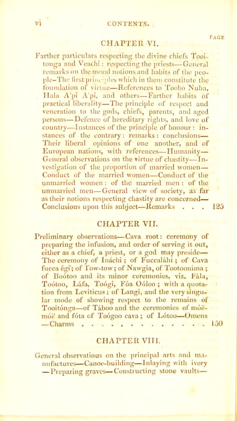 CHAPTER VI. Farther particulars respecting the divine chiefs Tooi- tonga and Veachi: respecting the priests—General remarks on the moral notions and habits of the peo- ple-The first priuoples which in them constitute the foundation of virtue—References to Toobo Nuba, Ilala A'pi A'pi, and others—Farther habits of practical liberality—The principle of respect and veneration to the gods, chiefs, parents, and aged persons—Defence of hereditary rights, and love of country—Instances of the principle of honour : in- stances of the contrary: remarks: conclusions— Their liberal opinions of one another, and of European nations, with references—Humanity— General observations on the virtue of chastity—In- vestigation of the proportion of married women— Conduct of the married women—Conduct of the unmarried women : of the married men : of the unmarried men—General view of society, as far as their notions respecting chastity are concerned— Conclusions upon this subject—Remarks . . . 125 CHAPTER VII. Preliminary observations—Cava root: ceremony of preparing the infusion, and order of serving it out, either as a chief, a priest, or a god may preside— The ceremony of Inachi ; of Fuccalahi; of Cava fucca egi'; of Tow-tow; of Nawgia, of Tootooniina; of Bootoo and its minor ceremonies, viz. Fala, Todtoo, Lafa, Toogi, Foa Obloo ; with a quota- tion from Leviticus; of Langi, and the very singu- lar mode of showing respect to the remains of Tooitonga—of Taboo and the ceremonies of moe- moi: and f6ta of Toogoo cava; of Lotoo—Omens —Charms 150 CHAPTER VIII. General observatious on the principal arts and ma- nufactures—Canoe-building—Inlaying with ivory — Preparing graves—Constructing stone vaults—