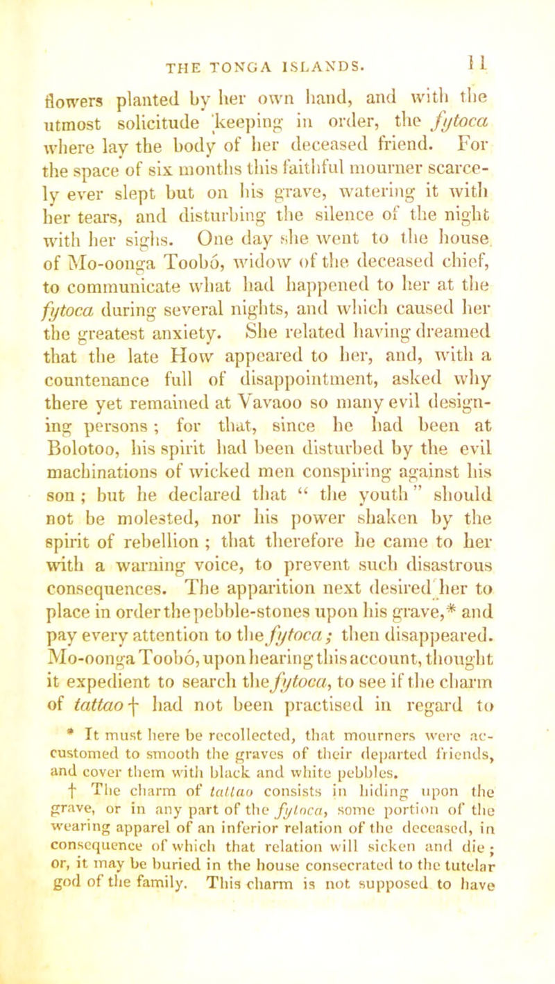 flowers planted by her own hand, and with the utmost solicitude keeping in order, the fytoca where lay the body of her deceased friend. For the space of six months this faithful mourner scarce- ly ever slept but on his grave, watering it with her tears, and disturbing the silence of the night with her sighs. One day she went to the house of Mo-oonga Toobo, widow of the. deceased chief, to communicate what had happened to her at the fytoca during several nights, and which caused her the greatest anxiety. She related having dreamed that the late How appeared to her, and, with a countenance full of disappointment, asked why there yet remained at Vavaoo so many evil design- ing persons; for that, since he had been at Bolotoo, his spirit had been disturbed by the evil machinations of wicked men conspiring against his son; but he declared that “ the youth ” should not be molested, nor his power shaken by the spirit of rebellion; that therefore he came to her with a warning voice, to prevent such disastrous consequences. The apparition next desired her to place in order the pebble-stones upon his grave,* and pay every attention to the fytoca; then disappeared. Mo-oonga Toobo, upon hearing this account, thought it expedient to search the fytoca, to see if the charm of tcittao-j- had not been practised in regard to * It must here be recollected, that mourners were ac- customed to smooth the graves of their departed friends, and cover them witli black and white pebbles. f The charm of tattao consists in hiding upon the grave, or in any part of the fytoca, some portion of the wearing apparel of an inferior relation of the deceased, in consequence of which that relation will sicken and die ; or, it may be buried in the house consecrated to the tutelar god of the family. This charm is not supposed to have