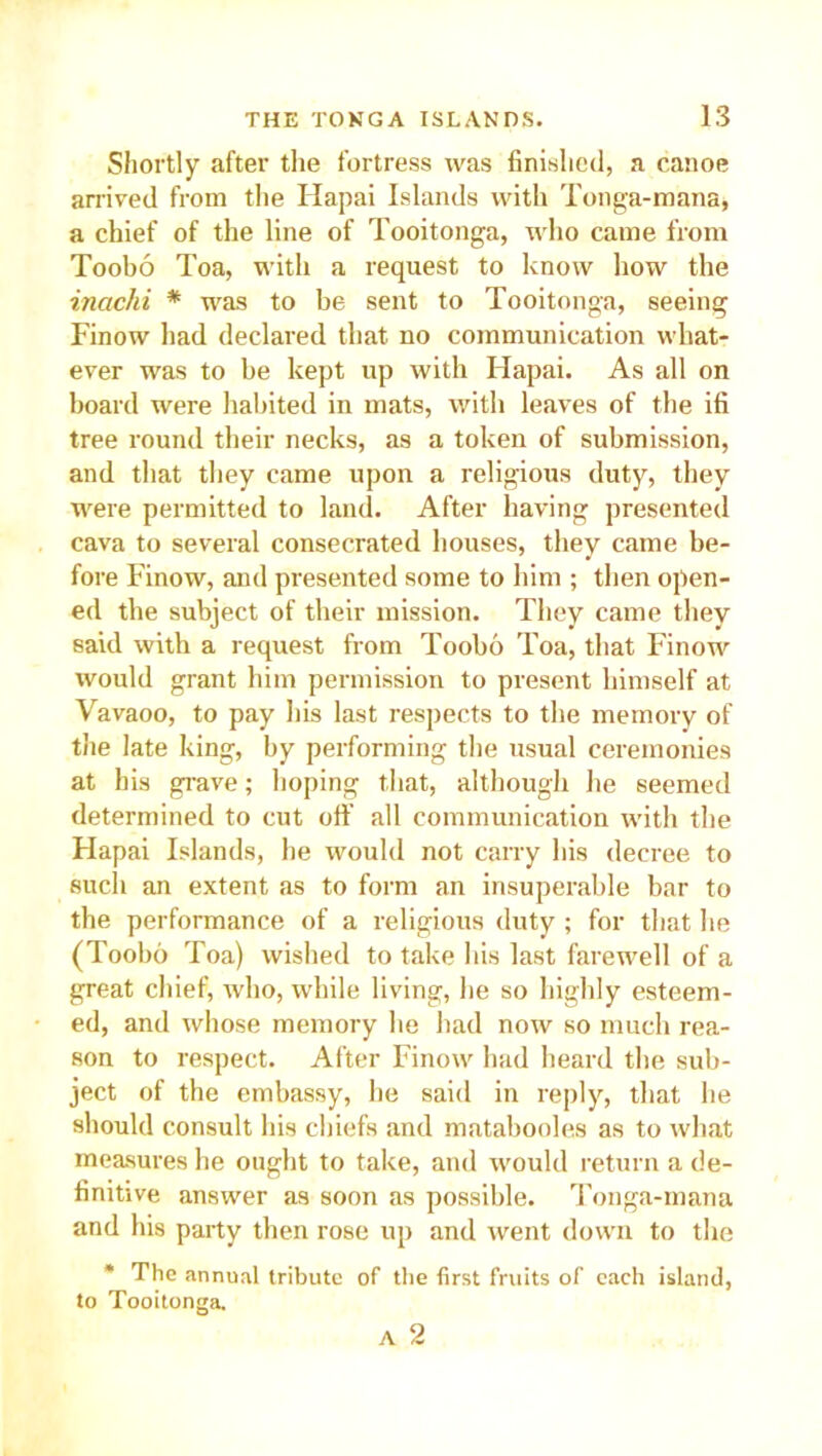 Shortly after the fortress was finished, a canoe arrived from the Hapai Islands with Tonga-mana, a chief of the line of Tooitonga, who came from Toobo Toa, with a request to know how the inachi * was to be sent to Tooitonga, seeing Finow had declared that no communication what- ever was to be kept up with Hapai. As all on hoard were habited in mats, with leaves of the ifi tree round their necks, as a token of submission, and that they came upon a religious duty, they were permitted to land. After having presented cava to several consecrated houses, they came be- fore Finow, and presented some to him ; then open- ed the subject of their mission. They came they said with a request from Toobo Toa, that Finow would grant him permission to present himself at Vavaoo, to pay his last respects to the memory of the late king, by performing the usual ceremonies at his grave; hoping that, although he seemed determined to cut off all communication with the Hapai Islands, he would not carry his decree to such an extent as to form an insuperable bar to the performance of a religious duty ; for that he (Toobo Toa) wished to take his last farewell of a great chief, who, while living, he so highly esteem- ed, and whose memory he had now so much rea- son to respect. After Finow had heard the sub- ject of the embassy, he said in reply, that he should consult his chiefs and matabooles as to what measures he ought to take, and would return a de- finitive answer as soon as possible. Tonga-mana and his party then rose up and went down to the * The annual tribute of the first fruits of each island, to Tooitonga. A 2