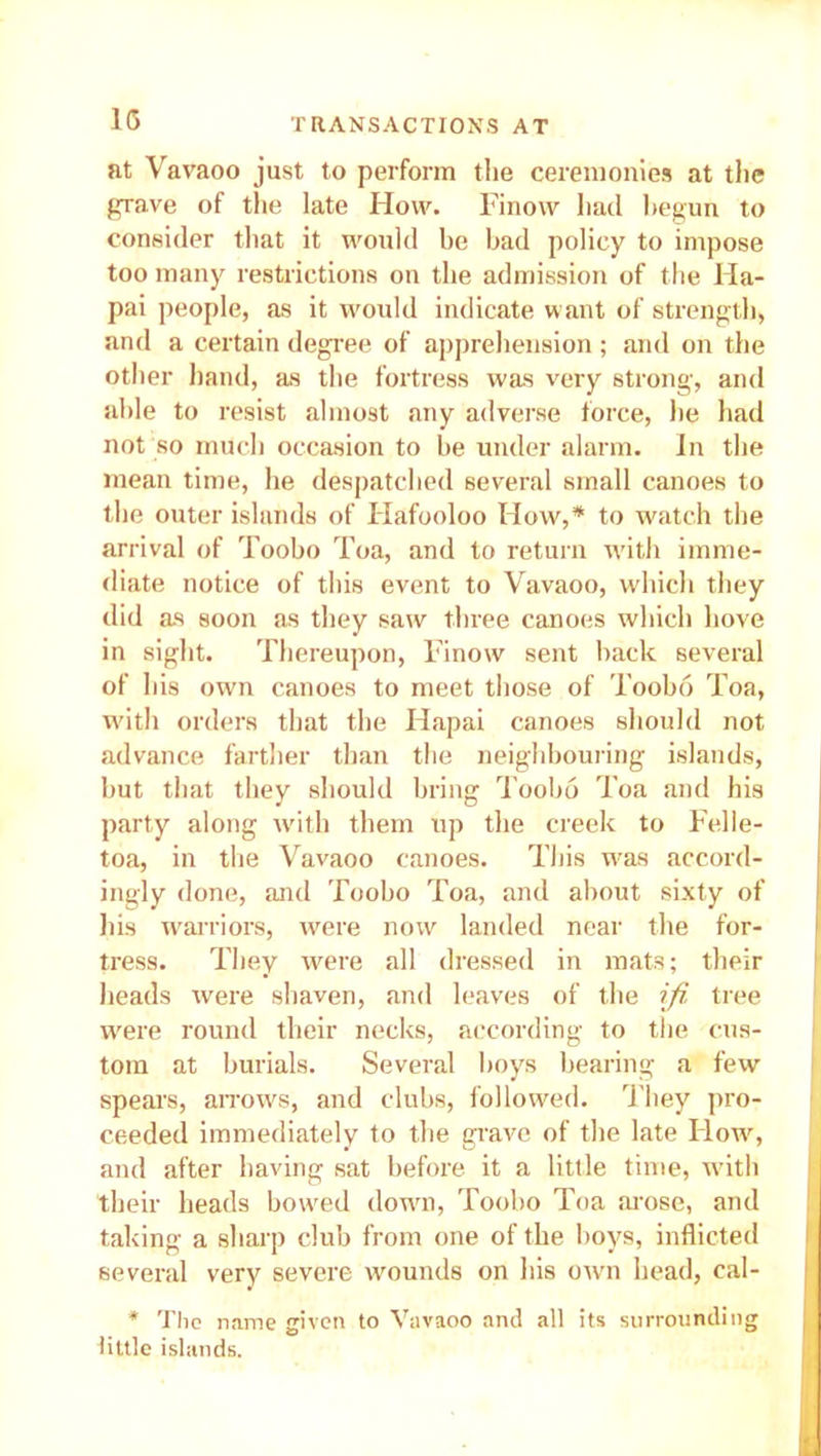 at Vavaoo just to perform the ceremonies at the grave of the late How. Finow had begun to consider that it would be bad policy to impose too many restrictions on the admission of the Ha- pai people, as it would indicate want of strength, and a certain degree of apprehension ; and on the other hand, as the fortress was very strong, and able to resist almost any adverse force, he had not so much occasion to be under alarm. In the mean time, he despatched several small canoes to the outer islands of Hafooloo How,* to watch the arrival of Toobo Toa, and to return with imme- diate notice of this event to Vavaoo, which they did as soon as they saw three canoes which hove in sight. Thereupon, Finow sent back several of his own canoes to meet those of Toobo Toa, with orders that the Hapai canoes should not advance farther than the neighbouring islands, but that they should bring Toobo Toa and his party along with them up the creek to Felle- toa, in the Vavaoo canoes. This was accord- ingly done, and Toobo Toa, and about sixty of his warriors, were now landed near the for- tress. They were all dressed in mats; their heads were shaven, and leaves of the ifi tree were round their necks, according to the cus- tom at burials. Several boys bearing a few spears, arrows, and clubs, followed. They pro- ceeded immediately to the grave of the late Flow, and after having sat before it a little time, with their heads bowed down, Toobo Toa arose, and taking a sharp club from one of the boys, inflicted several very severe wounds on his own head, cal- * The name given to Vavaoo and all its surrounding little islands.