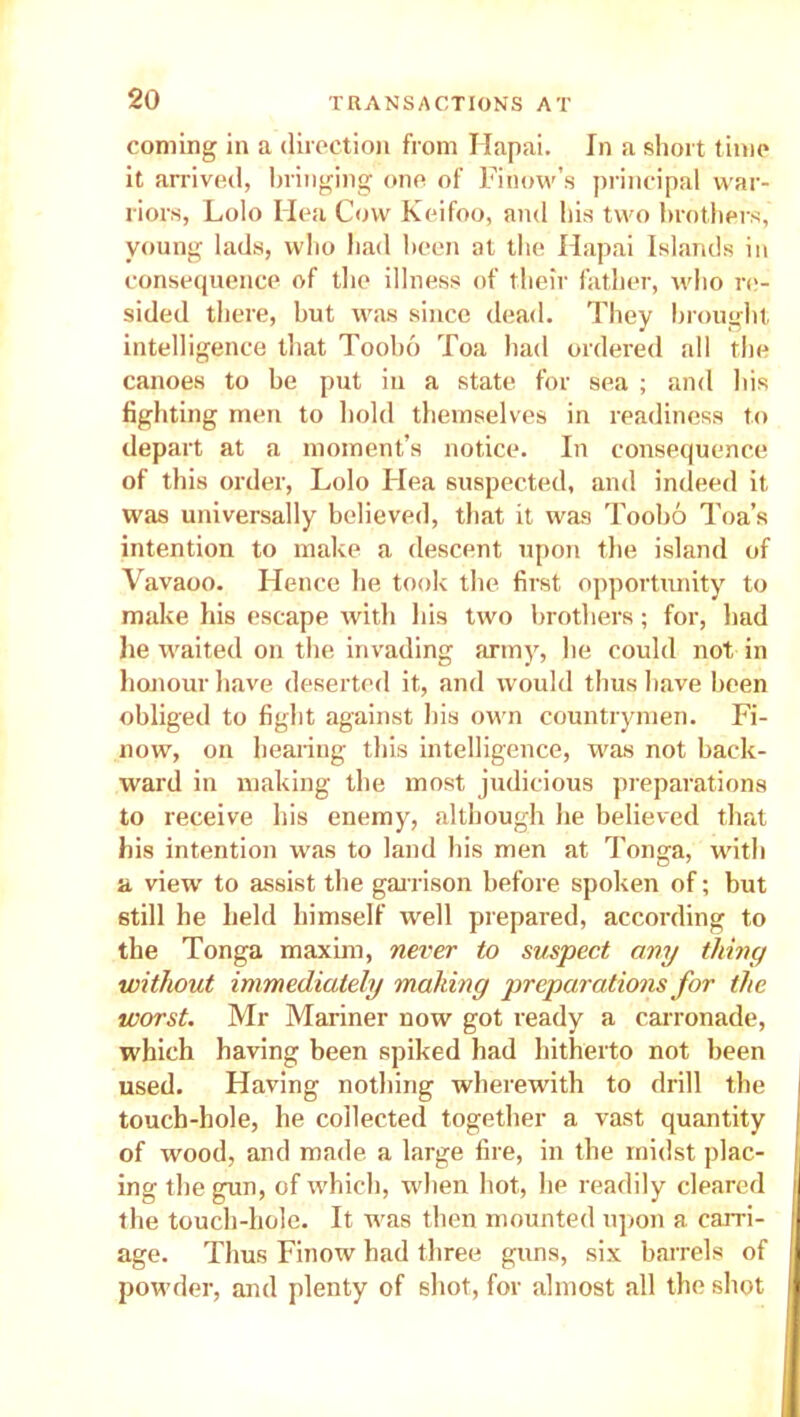 coming in a direction from Hapai. In a short time it arrived, bringing one of Finow’s principal war- riors, Lolo Hea Cow Keifoo, and his two brothers, young lads, who had been at the Hapai Islands in consequence of the illness of their father, who re- sided there, but was since dead. They brought intelligence that Toobo Toa had ordered all the canoes to be put in a state for sea ; and his fighting men to hold themselves in readiness to depart at a moment’s notice. In consequence of this order, Lolo Hea suspected, and indeed it was universally believed, that it was Toobo Toa’s intention to make a descent upon the island of Vavaoo. Hence he took the first opportunity to make his escape with his two brothers; for, had lie waited on the invading army, he could not in honour have deserted it, and would thus have been obliged to fight against his own countrymen. Fi- now, on healing this intelligence, was not back- ward in making the most judicious preparations to receive his enemy, although he believed that bis intention was to land his men at Tonga, with a view to assist the garrison before spoken of; but still he held himself well prepared, according to the Tonga maxim, never to suspect any tliiny without immediately making preparations for the worst. Mr Mariner now got ready a carronade, which having been spiked had hitherto not been used. Having nothing wherewith to drill the touch-hole, he collected together a vast quantity of wood, and made, a large fire, in the midst plac- ing the gun, of which, when hot, he readily cleared the touch-hole. It was then mounted upon a carri- age. Thus Finow had three guns, six barrels of powder, and plenty of shot, for almost all the shot