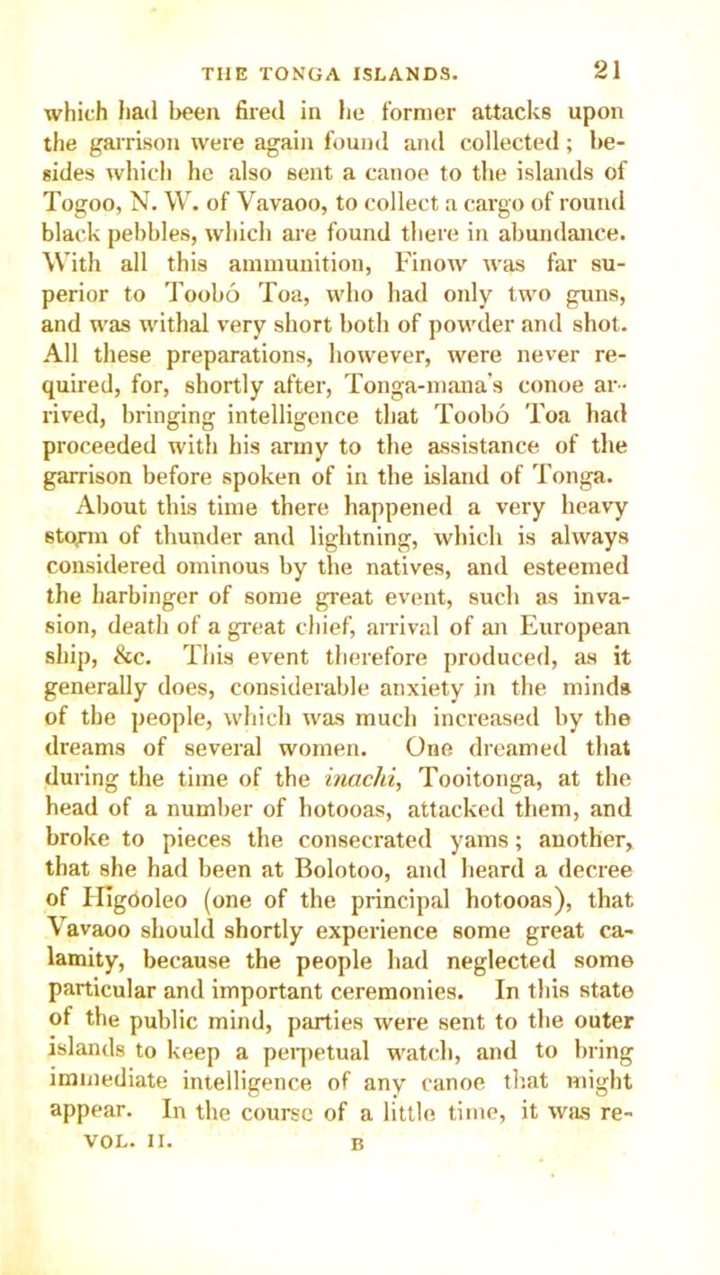 which had been fired in he former attacks upon the garrison were again found and collected; be- sides which he also sent a canoe to the islands of Togoo, N. W. of Vavaoo, to collect a cargo of round black pebbles, which are found there in abundance. With all this ammunition, Finow was far su- perior to Toobo Toa, who had only two guns, and was withal very short both of powder and shot. All these preparations, however, were never re- quired, for, shortly after, Tonga-mana's conoe ar- rived, bringing intelligence that Toobo Toa had proceeded with his army to the assistance of the garrison before spoken of in the Island of Tonga. About this time there happened a very heavy storm of thunder and lightning, which is always considered ominous by the natives, and esteemed the harbinger of some great event, such as inva- sion, death of a great chief, arrival of an European ship, &c. This event therefore produced, as it generally does, considerable anxiety in the minds of the people, which was much increased by the dreams of several women. One dreamed that during the time of the inachi, Tooitonga, at the head of a number of hotooas, attacked them, and broke to pieces the consecrated yams; another, that she had been at Bolotoo, and heard a decree of HigOoleo (one of the principal hotooas), that Vavaoo should shortly experience some great ca- lamity, because the people had neglected some particular and important ceremonies. In this state of the public mind, parties were sent to the outer islands to keep a perpetual watch, and to bring immediate intelligence of any canoe that might appear. In the course of a little time, it was re- VOL. II. B