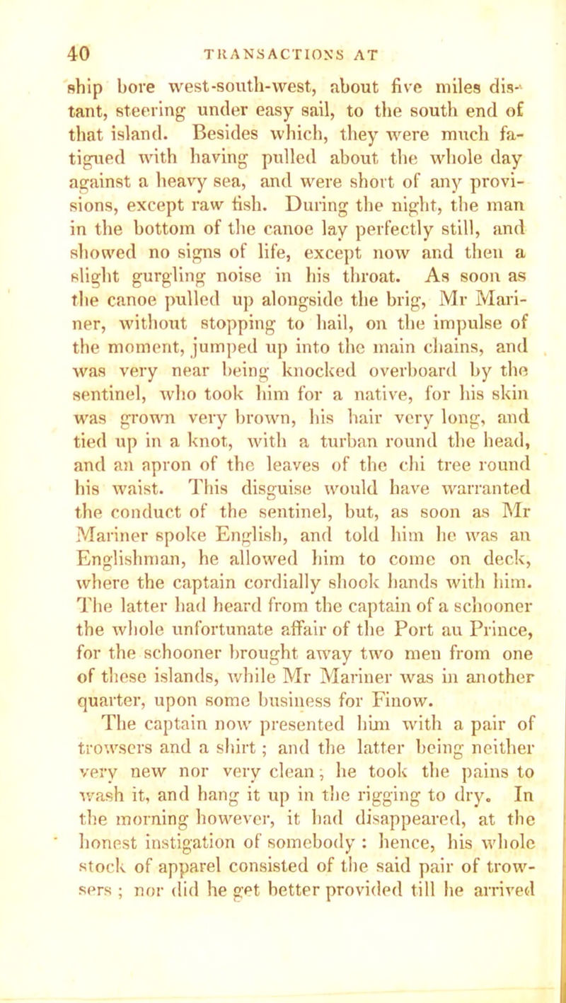 ship bore west-south-west, about five miles dis-> taut, steering under easy sail, to the south end o£ that island. Besides which, they were much fa- tigued with having pulled about the whole day against a heavy sea, and were short of any provi- sions, except raw fish. During the night, the man in the bottom of the canoe lay perfectly still, and showed no signs of life, except now and then a slight gurgling noise in his throat. As soon as the canoe pulled up alongside the brig, Mr Mari- ner, without stopping to hail, on the impulse of the moment, jumped up into the main chains, and was very near being knocked overboard by the sentinel, who took him for a native, for his skin was grown very brown, his hair very long, and tied up in a knot, with a turban round the head, and an apron of the leaves of the chi tree round his waist. This disguise would have warranted the conduct of the sentinel, but, as soon as Mi- Mariner spoke English, and told him he was an Englishman, he allowed him to come on deck, where the captain cordially shook hands with him. The latter had heard from the captain of a schooner the whole unfortunate affair of the Port au Prince, for the schooner brought away two men from one of these islands, while Mr Mariner was in another quarter, upon some business for Finow. The captain now presented him with a pair of trowsers and a shirt; and the latter being neither very new nor very clean, he took the pains to wash it, and hang it up in the rigging to dry. In the morning however, it had disappeared, at the honest instigation of somebody : hence, his whole stock of apparel consisted of the said pair of trow- sers ; nor did he get better provided till he arrived