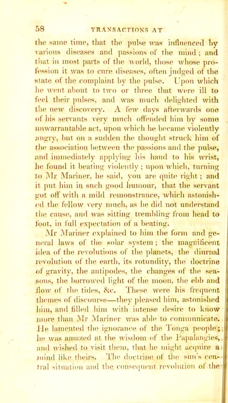 the same time, that the pulse was influenced by various diseases and passions of the mind ; and that in most parts of the u orld, those whose pro- fession it was to cure diseases, often judged of the state of the complaint by the pulse. Upon which he went about to two or three that were ill to feel their pulses, and was much delighted with the new discovery. A few days afterwards one of his servants very much offended him by some unwarrantable act, upon which lie became violently angry, but on a sudden the thought struck him of the association between the passions and the pulse, and immediately applying his hand to his wrist, lie found it beating violently; upon which, turning to Mr Mariner, he said, you are quite right; and it put him in such good humour, that the servant got off with a mild remonstrance, which astonish- ed the fellow very much, as lie did not understand the cause, and was sitting trembling from head to foot, in full expectation of a heating. Mr Mariner explained to him the form and ge- neral laws of the solar system ; the magnificent idea of the revolutions of the planets, the diurnal revolution of the earth, its rotundity, the doctrine of gravity, the antipodes, the changes of the sea- sons, the borrowed light of the moon, the ebb and flow of the tides, &c. These were his frequent themes of discourse—they pleased him, astonished him, and tilled him with intense desire to know more than Mr Mariner was able to communicate, lie lamented the ignorance of the Tonga people; lie was amazed at the wisdom of the Papalangies,. and wished to visit them, that he might acquire at mind like theirs. The doctrine of the sun's cen- tral situation and the consequent revolution of the