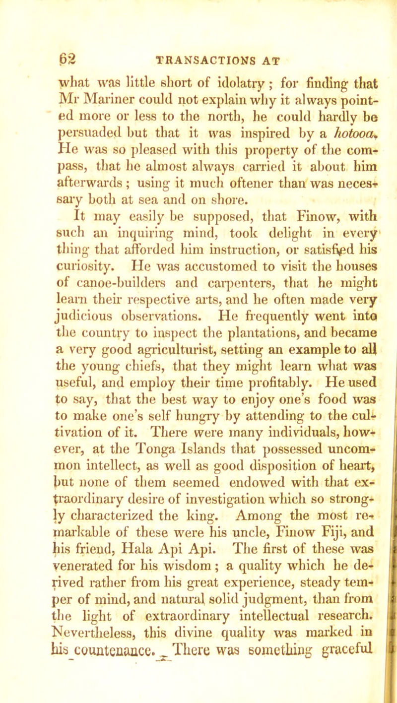 what was little short of idolatry ; for finding that Mr Mariner could not explain why it always point- ed more or less to the north, he could hardly be persuaded but that it was inspired by a hotooa. He was so pleased with this property of the com- pass, that he almost always carried it about him afterwards ; using it much oftener than was neces- sary both at sea and on shore. It may easily be supposed, that Finow, with such an inquiring mind, took delight in every thing that afforded him instruction, or satisfied his curiosity. He was accustomed to visit the houses of canoe-builders and carpenters, that he might learn their respective arts, and he often made very judicious observations. He frequently went into the country to inspect the plantations, and became a very good agriculturist, setting an example to all the young chiefs, that they might learn what was useful, and employ their time profitably. He used to say, that the best way to enjoy one’s food was to make one’s self hungry by attending to the cul- tivation of it. There were many individuals, how- I ever, at the Tonga Islands that possessed uncom- mon intellect, as well as good disposition of heart, I hut none of them seemed endowed with that ex- traordinary desire of investigation which so strong- ) ly characterized the king. Among the most re- I markable of these were his uncle, Finow Fiji, and I his friend, Hala Api Api. The first of these was venerated for his wisdom; a quality which he de- rived rather from his great experience, steady tem- per of mind, and natural solid judgment, than from the light of extraordinary intellectual research. Nevertheless, this divine quality was marked in his countenance. _ There was something graceful