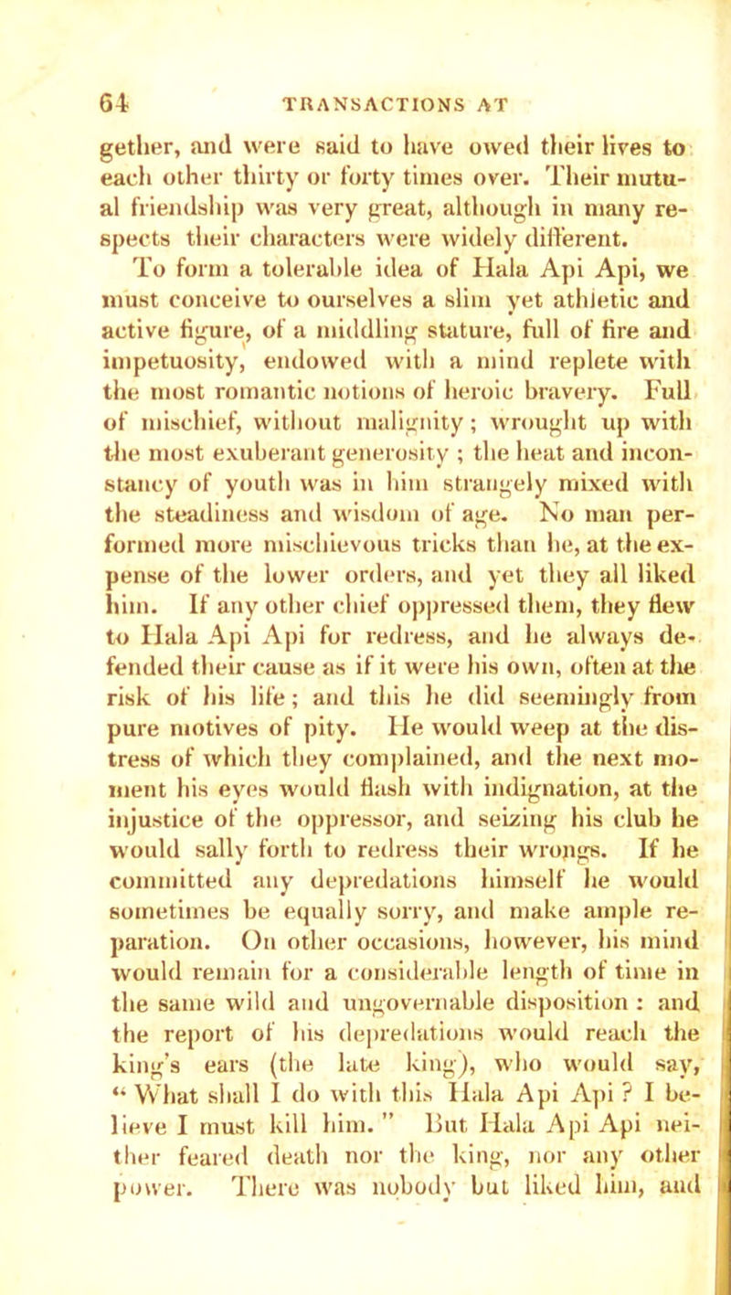 getlier, and were said to have owed their lives to each other thirty or forty times over. Their mutu- al friendship was very great, although in many re- spects their characters were widely different. To form a tolerable idea of Hala Api Api, we must conceive to ourselves a slim yet athletic and active figure, of a middling stature, full of fire and impetuosity, endowed with a mind replete with the most romantic notions of heroic braveiy. Full of mischief, without malignity; wrought up with the most exuberant generosity ; the heat and incon- stancy of youth was in him strangely mixed with the steadiness anil wisdom of age. No man per- formed more mischievous tricks than he, at the ex- pense of the lower orders, and yet they all liked him. If any other chief oppressed them, they flew to Hala Api Api for redress, and he always de- fended their cause as if it were his own, often at the risk of his life; and this he did seemingly from pure motives of pity. He would weep at the dis- tress of which they complained, and the next mo- ment his eyes would flash with indignation, at the injustice of the oppressor, and seizing his club he would sally forth to redress their wrongs. If he committed any depredations himself he would sometimes be equally sorry, and make ample re- paration. On other occasions, however, his mind would remain for a considerable length of time in the same wild and ungovernable disposition : and the report of his depredations would reach the king’s ears (the late king), who would say, . “ What shall I do with this Hala Api Api ? I be- ■ lieve I must kill him. ” But Hala Api Api nei- ij ther feared death nor the king, nor any other jj power. There was nobody but liked him, and J