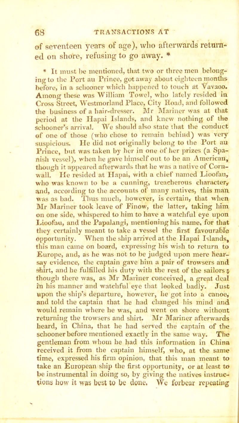 of seventeen years of age), who afterwards return- ed on shore, refusing to go away. * * It must be mentioned, that two or three men belong- ing to the Port au Prince, got away about eighteen months before, in a schooner which happened to touch at Vavaoo. Among these was William Towel, who lately resided in Cross Street, Westmorland Place, City Road, and followed the business of a hair-dresser. Mr Mariner was at that period at the Ilapai Islands, and knew nothing of the schooner’s arrival. We should also state that the conduct of one of those (who chose to remain behind) was very suspicious. He did not originally belong to the Port au Prince, but was taken by her in one of her prizes (a Spa- nish vessel), when he gave himself out to be an American, though it appeared afterwards that he was a native of Corn- wall. He resided at Ilapai, with a chief named Lioofau, who was known to be a cunning, treacherous character,- and, according to the accounts of many natives, this man was as bad. Thus much, however, is certain, that when Mr Mariner took leave of Finow, the latter, taking him. on one side, whispered to him to have a watchful eye upon Lioofau, and the Papalangi, mentioning his name, for that they certainly meant to take a vessel the first favourable opportunity. When the ship arrived at the Ilapai Islands, this man came on board, expressing bis wish to return to Europe, and, as he was not to be judged upon mere hear- say evidence, the captain gave him a pair of trowsers and shirt, and he fulfilled his duty with the rest of the sailors ; though there was, as Mr Mariner conceived, a great deal in his manner and watchful eye that looked badly. Just upon the ship’s departure, however, lie got into a canoe, and told the captain that he had changed his mind and would remain where he was, and w'ent on shore without returning the trowsers and shirt. Mr Mariner afterwards heard, in China, that he had served the captain of the schooner before mentioned exactly in the same way. The gentleman from whom he had this information in China received it from the captain himself, who, at the same time, expressed his firm opinion, that this man meant to take an European ship the first opportunity, or at least to be instrumental in doing so, by giving the natives instruc- tions how it was host to be done. We forbear repeating