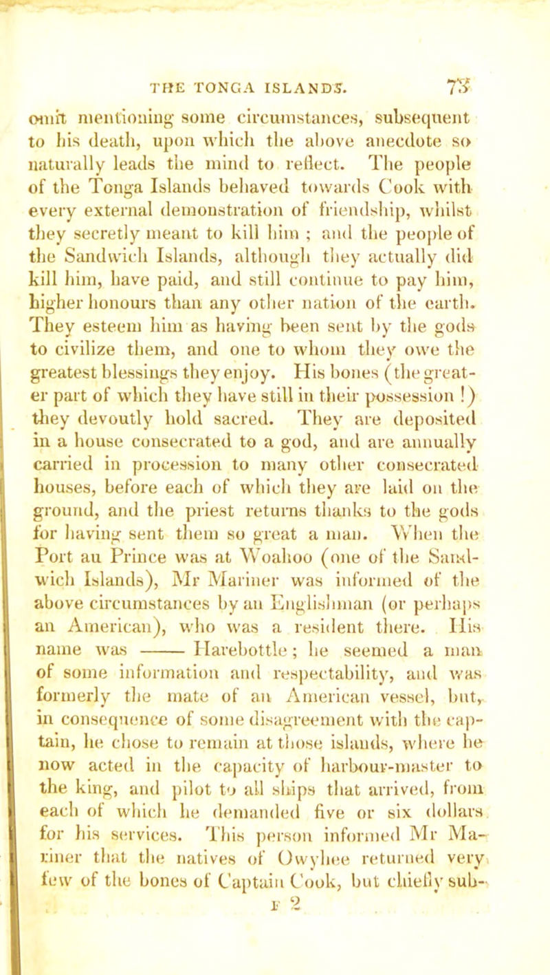 on lit mentioning some circumstances, subsequent to his death, upon which the above anecdote so naturally leads the mind to reflect. The people of the Tonga Islands behaved towards Cook with every external demonstration of friendship, whilst they secretly meant to kill him ; and the people of the Sandwich Islands, although they actually did kill him, have paid, and still continue to pay him, higher honours than any other nation of the earth. They esteem him as having been sent by the gods to civilize them, and one to whom they owe the greatest blessings they enjoy. His bones (the great- er part of which they have still in their possession !) they devoutly hold sacred. They are deposited in a house consecrated to a god, and are annually carried in procession to many other consecrated houses, before each of which they are laid on the I1' ground, and the priest returns thanks to the gods for having sent them so great a man. When the Port au Prince was at Woahoo (one of the Sand- wich Islands), Mr Mariner was informed of the above circumstances by an Englishman (or perhaps B an American), who was a resident there. His name was Harebottle; he seemed a man | of some information and respectability, and was formerly the mate of an American vessel, hut, in consequence of some disagreement with the cap- | tain, he chose to remain at those islands, where he (now acted in the capacity of harbour-master to i the king, and pilot to ail ships that arrived, from | each of which he demanded five or six dollars I for his services. This person informed Mr Ma- Iriner that the natives of Owyhee returned very few of the bones of Captain Cook, but chiefly sub- i 2